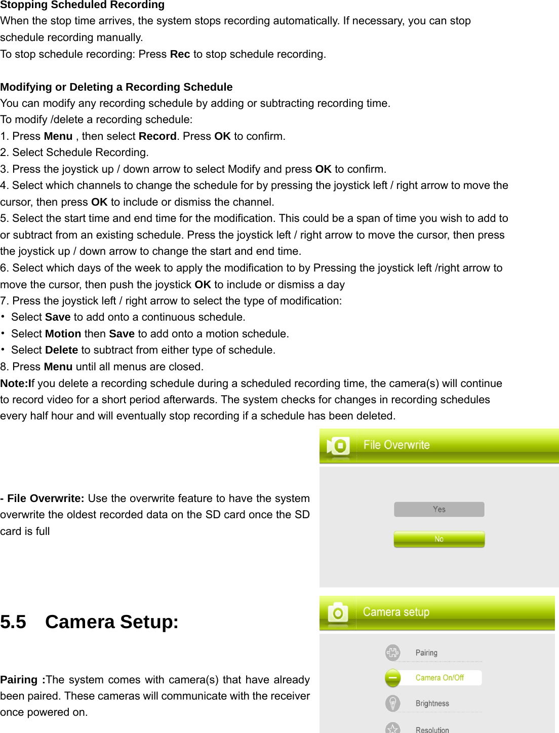 Stopping Scheduled Recording When the stop time arrives, the system stops recording automatically. If necessary, you can stop schedule recording manually. To stop schedule recording: Press Rec to stop schedule recording.  Modifying or Deleting a Recording Schedule You can modify any recording schedule by adding or subtracting recording time. To modify /delete a recording schedule: 1. Press Menu , then select Record. Press OK to confirm. 2. Select Schedule Recording. 3. Press the joystick up / down arrow to select Modify and press OK to confirm. 4. Select which channels to change the schedule for by pressing the joystick left / right arrow to move the cursor, then press OK to include or dismiss the channel. 5. Select the start time and end time for the modification. This could be a span of time you wish to add to or subtract from an existing schedule. Press the joystick left / right arrow to move the cursor, then press the joystick up / down arrow to change the start and end time. 6. Select which days of the week to apply the modification to by Pressing the joystick left /right arrow to move the cursor, then push the joystick OK to include or dismiss a day 7. Press the joystick left / right arrow to select the type of modification: • Select Save to add onto a continuous schedule. • Select Motion then Save to add onto a motion schedule. • Select Delete to subtract from either type of schedule. 8. Press Menu until all menus are closed. Note:If you delete a recording schedule during a scheduled recording time, the camera(s) will continue to record video for a short period afterwards. The system checks for changes in recording schedules every half hour and will eventually stop recording if a schedule has been deleted.  - File Overwrite: Use the overwrite feature to have the system overwrite the oldest recorded data on the SD card once the SD card is full   5.5  Camera Setup:  Pairing :The system comes with camera(s) that have already been paired. These cameras will communicate with the receiver once powered on.    