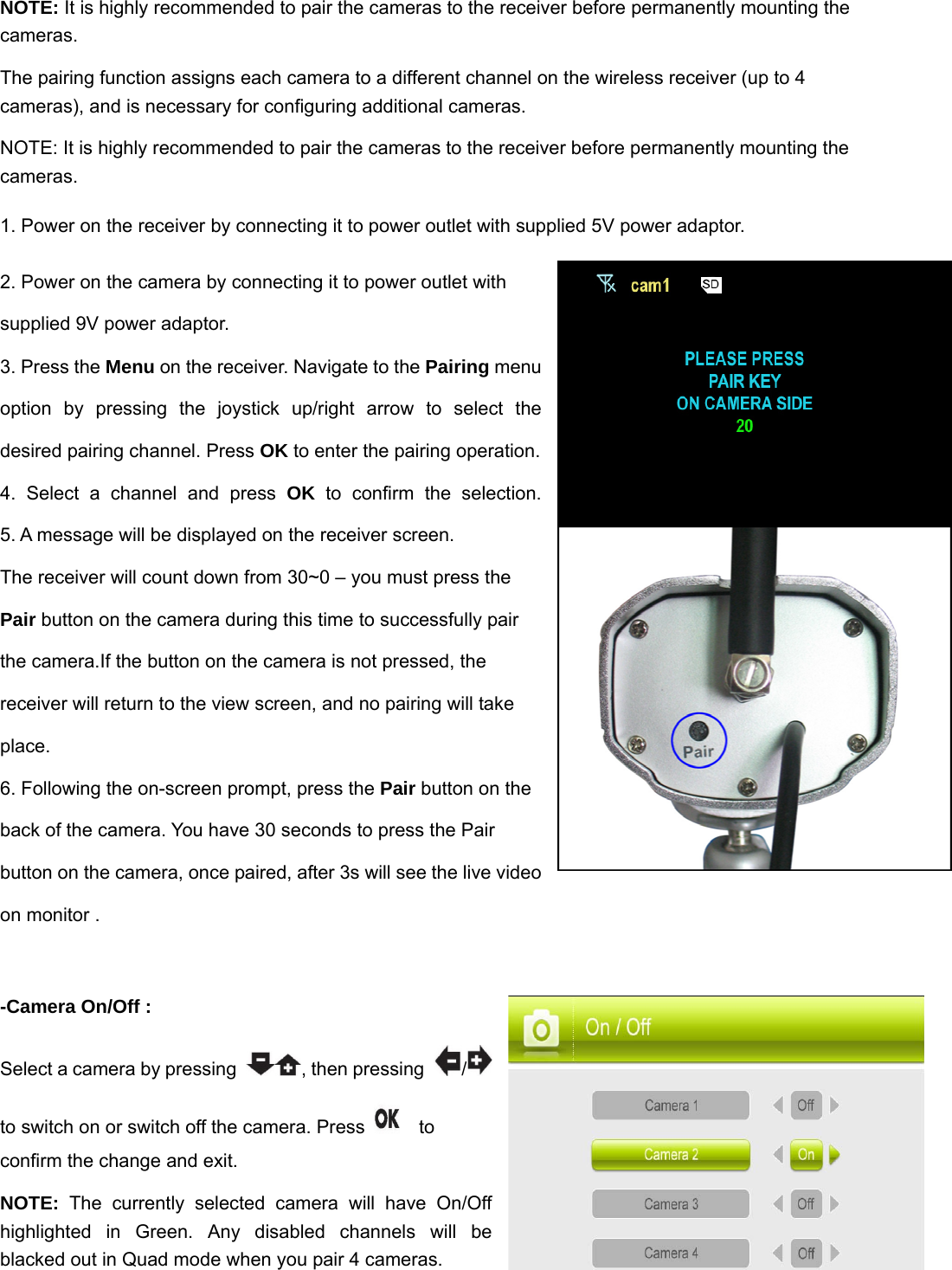 NOTE: It is highly recommended to pair the cameras to the receiver before permanently mounting the cameras.  The pairing function assigns each camera to a different channel on the wireless receiver (up to 4 cameras), and is necessary for configuring additional cameras. NOTE: It is highly recommended to pair the cameras to the receiver before permanently mounting the cameras. 1. Power on the receiver by connecting it to power outlet with supplied 5V power adaptor. 2. Power on the camera by connecting it to power outlet with supplied 9V power adaptor. 3. Press the Menu on the receiver. Navigate to the Pairing menu option by pressing the joystick up/right arrow to select the desired pairing channel. Press OK to enter the pairing operation.  4. Select a channel and press OK to confirm the selection.              5. A message will be displayed on the receiver screen. The receiver will count down from 30~0 – you must press the Pair button on the camera during this time to successfully pair the camera.If the button on the camera is not pressed, the receiver will return to the view screen, and no pairing will take place. 6. Following the on-screen prompt, press the Pair button on the back of the camera. You have 30 seconds to press the Pair button on the camera, once paired, after 3s will see the live video on monitor .  -Camera On/Off :   Select a camera by pressing  , then pressing  /  to switch on or switch off the camera. Press    to confirm the change and exit.   NOTE: The currently selected camera will have On/Off highlighted in Green. Any disabled channels will be blacked out in Quad mode when you pair 4 cameras.  