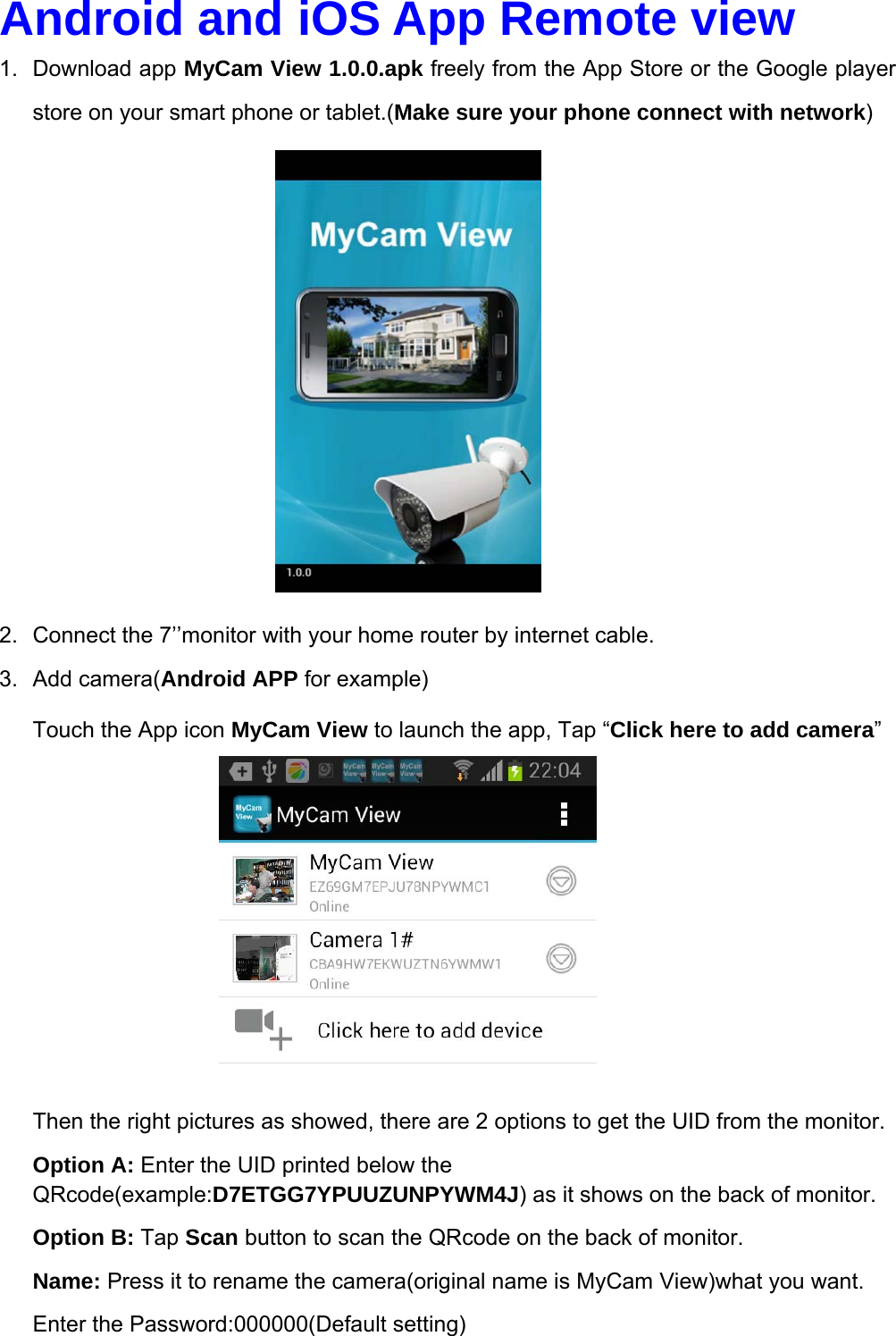 Android and iOS App Remote view  1. Download app MyCam View 1.0.0.apk freely from the App Store or the Google player store on your smart phone or tablet.(Make sure your phone connect with network)             2.  Connect the 7’’monitor with your home router by internet cable.   3. Add camera(Android APP for example) Touch the App icon MyCam View to launch the app, Tap “Click here to add camera”          Then the right pictures as showed, there are 2 options to get the UID from the monitor. Option A: Enter the UID printed below the QRcode(example:D7ETGG7YPUUZUNPYWM4J) as it shows on the back of monitor. Option B: Tap Scan button to scan the QRcode on the back of monitor. Name: Press it to rename the camera(original name is MyCam View)what you want.             Enter the Password:000000(Default setting)     