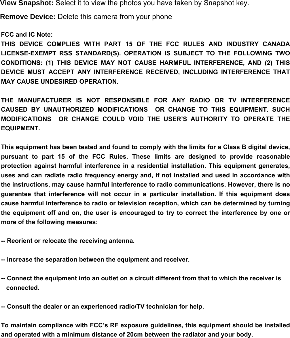View Snapshot: Select it to view the photos you have taken by Snapshot key. Remove Device: Delete this camera from your phone   FCC and IC Note: THIS  DEVICE  COMPLIES  WITH  PART  15  OF  THE  FCC  RULES  AND  INDUSTRY  CANADA LICENSE-EXEMPT  RSS  STANDARD(S).  OPERATION  IS  SUBJECT  TO  THE  FOLLOWING  TWO CONDITIONS:  (1)  THIS  DEVICE  MAY  NOT  CAUSE  HARMFUL  INTERFERENCE,  AND  (2)  THIS DEVICE  MUST  ACCEPT  ANY  INTERFERENCE  RECEIVED,  INCLUDING  INTERFERENCE  THAT MAY CAUSE UNDESIRED OPERATION.THE  MANUFACTURER  IS  NOT  RESPONSIBLE  FOR  ANY  RADIO  OR  TV  INTERFERENCE CAUSED  BY  UNAUTHORIZED  MODIFICATIONS    OR  CHANGE  TO  THIS  EQUIPMENT.  SUCH MODIFICATIONS    OR  CHANGE  COULD  VOID  THE  USER’S  AUTHORITY  TO  OPERATE  THE EQUIPMENT.This equipment has been tested and found to comply with the limits for a Class B digital device, pursuant  to  part  15  of  the  FCC  Rules.  These  limits  are  designed  to  provide  reasonable protection  against  harmful  interference  in  a  residential  installation.  This  equipment  generates, uses and can radiate radio frequency energy and, if not installed and used in accordance with the instructions, may cause harmful interference to radio communications. However, there is no guarantee  that  interference  will  not  occur  in  a  particular  installation.  If  this  equipment  does cause harmful interference to radio or television reception, which can be determined by turning the  equipment off  and  on,  the  user  is  encouraged  to  try  to  correct  the  interference  by  one  or more of the following measures: -- Reorient or relocate the receiving antenna. -- Increase the separation between the equipment and receiver. -- Connect the equipment into an outlet on a circuit different from that to which the receiver is      connected. -- Consult the dealer or an experienced radio/TV technician for help.To maintain compliance with FCC’s RF exposure guidelines, this equipment should be installed and operated with a minimum distance of 20cm between the radiator and your body.