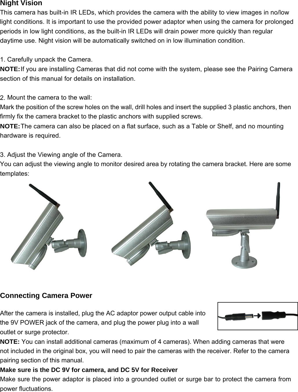 Night Vision This camera has built-in IR LEDs, which provides the camera with the ability to view images in no/low light conditions. It is important to use the provided power adaptor when using the camera for prolonged periods in low light conditions, as the built-in IR LEDs will drain power more quickly than regular daytime use. Night vision will be automatically switched on in low illumination condition.  1. Carefully unpack the Camera. NOTE: If you are installing Cameras that did not come with the system, please see the Pairing Camera section of this manual for details on installation.  2. Mount the camera to the wall: Mark the position of the screw holes on the wall, drill holes and insert the supplied 3 plastic anchors, then firmly fix the camera bracket to the plastic anchors with supplied screws. NOTE: The camera can also be placed on a flat surface, such as a Table or Shelf, and no mounting hardware is required.  3. Adjust the Viewing angle of the Camera. You can adjust the viewing angle to monitor desired area by rotating the camera bracket. Here are some templates:   Connecting Camera Power After the camera is installed, plug the AC adaptor power output cable into the 9V POWER jack of the camera, and plug the power plug into a wall outlet or surge protector. NOTE: You can install additional cameras (maximum of 4 cameras). When adding cameras that were not included in the original box, you will need to pair the cameras with the receiver. Refer to the camera pairing section of this manual. Make sure is the DC 9V for camera, and DC 5V for Receiver Make sure the power adaptor is placed into a grounded outlet or surge bar to protect the camera from power fluctuations.   