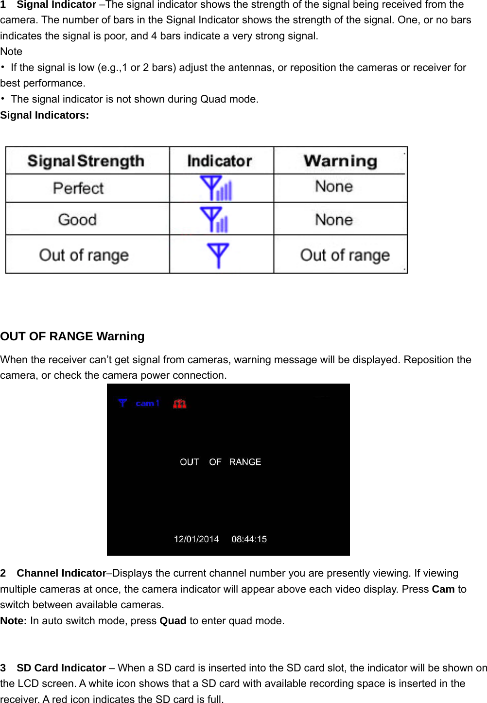 1  Signal Indicator –The signal indicator shows the strength of the signal being received from the camera. The number of bars in the Signal Indicator shows the strength of the signal. One, or no bars indicates the signal is poor, and 4 bars indicate a very strong signal. Note •  If the signal is low (e.g.,1 or 2 bars) adjust the antennas, or reposition the cameras or receiver for best performance. •  The signal indicator is not shown during Quad mode. Signal Indicators:        OUT OF RANGE Warning When the receiver can’t get signal from cameras, warning message will be displayed. Reposition the camera, or check the camera power connection.              2  Channel Indicator–Displays the current channel number you are presently viewing. If viewing multiple cameras at once, the camera indicator will appear above each video display. Press Cam to switch between available cameras.  Note: In auto switch mode, press Quad to enter quad mode.     3  SD Card Indicator – When a SD card is inserted into the SD card slot, the indicator will be shown on the LCD screen. A white icon shows that a SD card with available recording space is inserted in the receiver. A red icon indicates the SD card is full. 