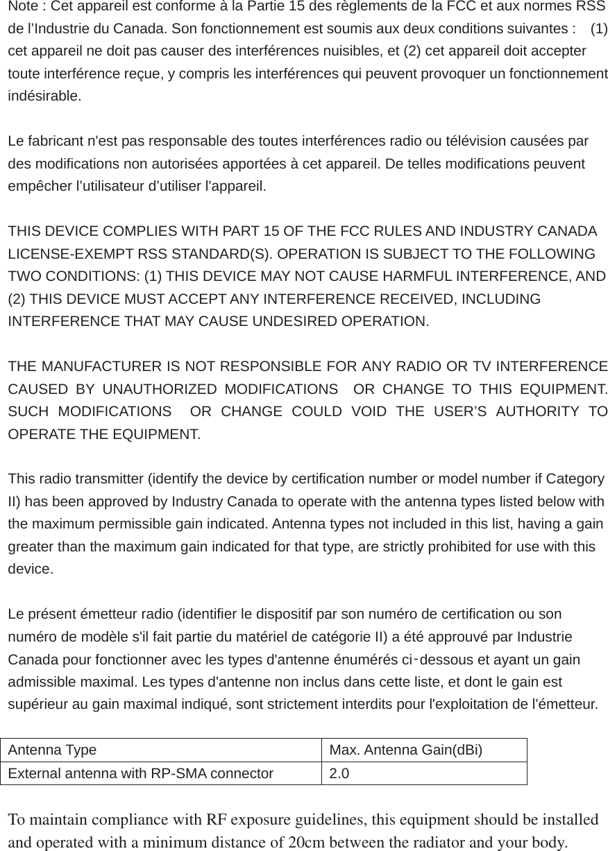 Note : Cet appareil est conforme à la Partie 15 des règlements de la FCC et aux normes RSS de l’Industrie du Canada. Son fonctionnement est soumis aux deux conditions suivantes :    (1) cet appareil ne doit pas causer des interférences nuisibles, et (2) cet appareil doit accepter toute interférence reçue, y compris les interférences qui peuvent provoquer un fonctionnement indésirable.    Le fabricant n&apos;est pas responsable des toutes interférences radio ou télévision causées par des modifications non autorisées apportées à cet appareil. De telles modifications peuvent empêcher l’utilisateur d’utiliser l&apos;appareil.  THIS DEVICE COMPLIES WITH PART 15 OF THE FCC RULES AND INDUSTRY CANADA LICENSE-EXEMPT RSS STANDARD(S). OPERATION IS SUBJECT TO THE FOLLOWING TWO CONDITIONS: (1) THIS DEVICE MAY NOT CAUSE HARMFUL INTERFERENCE, AND (2) THIS DEVICE MUST ACCEPT ANY INTERFERENCE RECEIVED, INCLUDING INTERFERENCE THAT MAY CAUSE UNDESIRED OPERATION.  THE MANUFACTURER IS NOT RESPONSIBLE FOR ANY RADIO OR TV INTERFERENCE CAUSED BY UNAUTHORIZED MODIFICATIONS  OR CHANGE TO THIS EQUIPMENT. SUCH MODIFICATIONS  OR CHANGE COULD VOID THE USER’S AUTHORITY TO OPERATE THE EQUIPMENT.  This radio transmitter (identify the device by certification number or model number if Category II) has been approved by Industry Canada to operate with the antenna types listed below with the maximum permissible gain indicated. Antenna types not included in this list, having a gain greater than the maximum gain indicated for that type, are strictly prohibited for use with this device.  Le présent émetteur radio (identifier le dispositif par son numéro de certification ou son numéro de modèle s&apos;il fait partie du matériel de catégorie II) a été approuvé par Industrie Canada pour fonctionner avec les types d&apos;antenne énumérés ci̻dessous et ayant un gain admissible maximal. Les types d&apos;antenne non inclus dans cette liste, et dont le gain est supérieur au gain maximal indiqué, sont strictement interdits pour l&apos;exploitation de l&apos;émetteur.  Antenna Type  Max. Antenna Gain(dBi) External antenna with RP-SMA connector  2.0  To maintain compliance with RF exposure guidelines, this equipment should be installed and operated with a minimum distance of 20cm between the radiator and your body. 