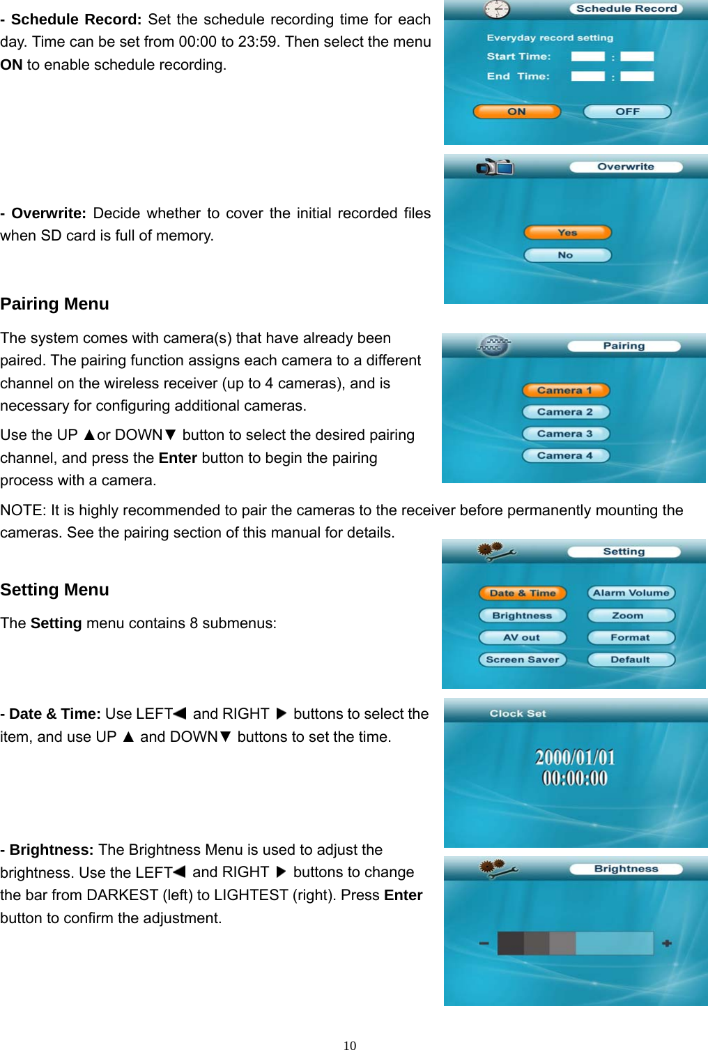  10- Schedule Record: Set the schedule recording time for each day. Time can be set from 00:00 to 23:59. Then select the menu ON to enable schedule recording. - Overwrite: Decide whether to cover the initial recorded files when SD card is full of memory.   Pairing Menu The system comes with camera(s) that have already been paired. The pairing function assigns each camera to a different channel on the wireless receiver (up to 4 cameras), and is necessary for configuring additional cameras. Use the UP ▲or DOWN▼ button to select the desired pairing channel, and press the Enter button to begin the pairing process with a camera. NOTE: It is highly recommended to pair the cameras to the receiver before permanently mounting the cameras. See the pairing section of this manual for details. Setting Menu The Setting menu contains 8 submenus: - Date &amp; Time: Use LEFT  and RIGHT    buttons to select the item, and use UP ▲ and DOWN▼ buttons to set the time. - Brightness: The Brightness Menu is used to adjust the brightness. Use the LEFT  and RIGHT    buttons to change the bar from DARKEST (left) to LIGHTEST (right). Press Enter button to confirm the adjustment. 