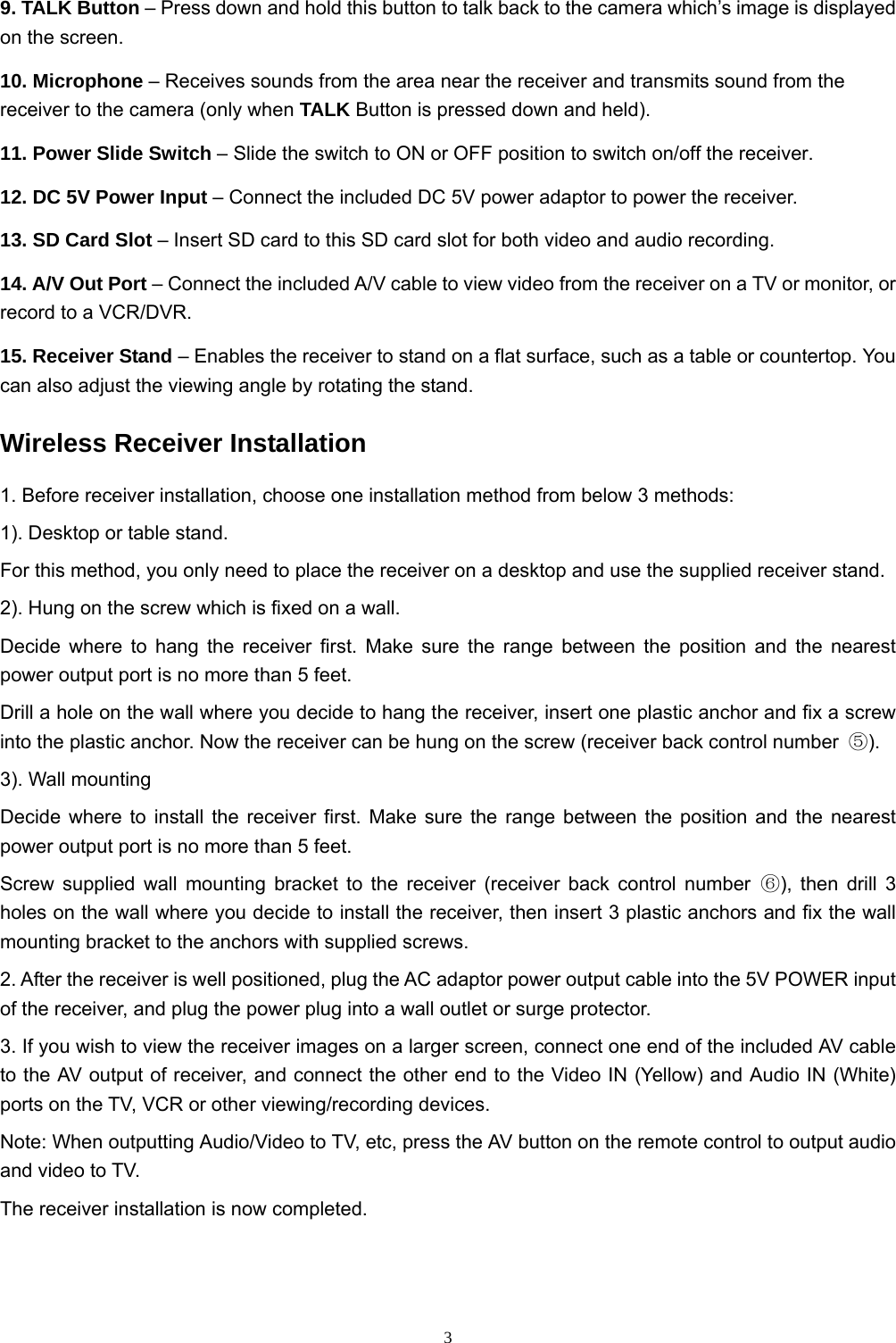  39. TALK Button – Press down and hold this button to talk back to the camera which’s image is displayed on the screen. 10. Microphone – Receives sounds from the area near the receiver and transmits sound from the receiver to the camera (only when TALK Button is pressed down and held). 11. Power Slide Switch – Slide the switch to ON or OFF position to switch on/off the receiver. 12. DC 5V Power Input – Connect the included DC 5V power adaptor to power the receiver. 13. SD Card Slot – Insert SD card to this SD card slot for both video and audio recording. 14. A/V Out Port – Connect the included A/V cable to view video from the receiver on a TV or monitor, or record to a VCR/DVR. 15. Receiver Stand – Enables the receiver to stand on a flat surface, such as a table or countertop. You can also adjust the viewing angle by rotating the stand. Wireless Receiver Installation 1. Before receiver installation, choose one installation method from below 3 methods: 1). Desktop or table stand. For this method, you only need to place the receiver on a desktop and use the supplied receiver stand. 2). Hung on the screw which is fixed on a wall. Decide where to hang the receiver first. Make sure the range between the position and the nearest power output port is no more than 5 feet. Drill a hole on the wall where you decide to hang the receiver, insert one plastic anchor and fix a screw into the plastic anchor. Now the receiver can be hung on the screw (receiver back control number  ⑤). 3). Wall mounting Decide where to install the receiver first. Make sure the range between the position and the nearest power output port is no more than 5 feet. Screw supplied wall mounting bracket to the receiver (receiver back control number ⑥), then drill 3 holes on the wall where you decide to install the receiver, then insert 3 plastic anchors and fix the wall mounting bracket to the anchors with supplied screws. 2. After the receiver is well positioned, plug the AC adaptor power output cable into the 5V POWER input of the receiver, and plug the power plug into a wall outlet or surge protector. 3. If you wish to view the receiver images on a larger screen, connect one end of the included AV cable to the AV output of receiver, and connect the other end to the Video IN (Yellow) and Audio IN (White) ports on the TV, VCR or other viewing/recording devices. Note: When outputting Audio/Video to TV, etc, press the AV button on the remote control to output audio and video to TV. The receiver installation is now completed. 