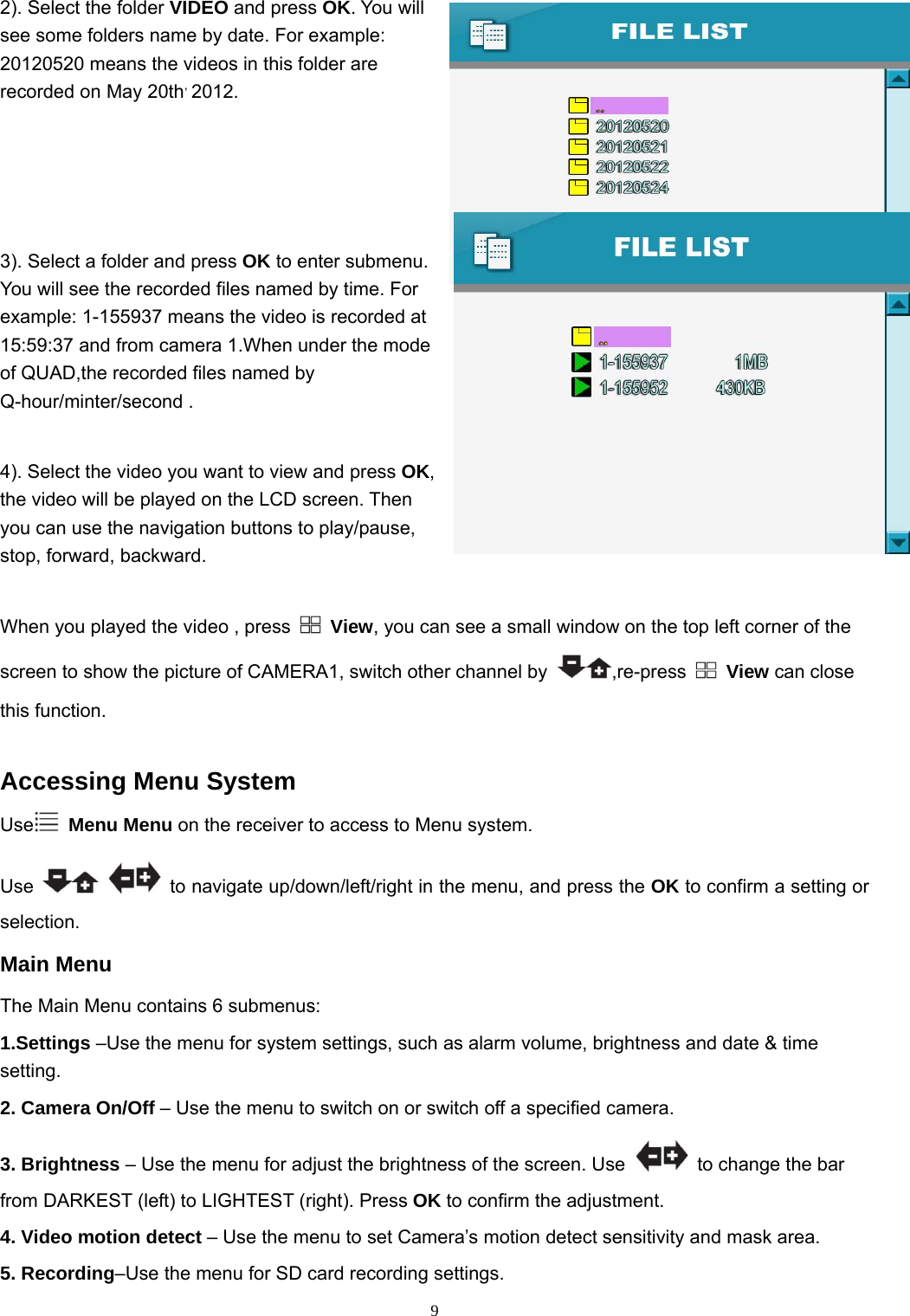  92). Select the folder VIDEO and press OK. You will see some folders name by date. For example: 20120520 means the videos in this folder are recorded on May 20th, 2012.   3). Select a folder and press OK to enter submenu. You will see the recorded files named by time. For example: 1-155937 means the video is recorded at 15:59:37 and from camera 1.When under the mode of QUAD,the recorded files named by Q-hour/minter/second . 4). Select the video you want to view and press OK, the video will be played on the LCD screen. Then you can use the navigation buttons to play/pause, stop, forward, backward. When you played the video , press   View, you can see a small window on the top left corner of the screen to show the picture of CAMERA1, switch other channel by  ,re-press    View can close this function.    Accessing Menu System Use  Menu Menu on the receiver to access to Menu system. Use     to navigate up/down/left/right in the menu, and press the OK to confirm a setting or selection. Main Menu The Main Menu contains 6 submenus: 1.Settings –Use the menu for system settings, such as alarm volume, brightness and date &amp; time setting. 2. Camera On/Off – Use the menu to switch on or switch off a specified camera. 3. Brightness – Use the menu for adjust the brightness of the screen. Use    to change the bar from DARKEST (left) to LIGHTEST (right). Press OK to confirm the adjustment. 4. Video motion detect – Use the menu to set Camera’s motion detect sensitivity and mask area. 5. Recording–Use the menu for SD card recording settings. 