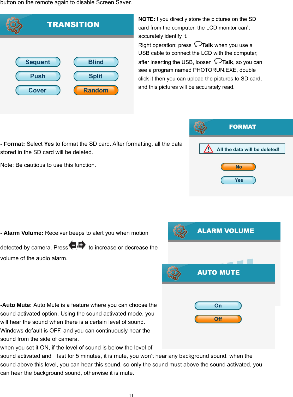  11button on the remote again to disable Screen Saver.  NOTE:If you directly store the pictures on the SD card from the computer, the LCD monitor can’t accurately identify it. Right operation: press  Talk when you use a USB cable to connect the LCD with the computer, after inserting the USB, loosen  Talk, so you can see a program named PHOTORUN.EXE, double click it then you can upload the pictures to SD card, and this pictures will be accurately read. - Format: Select Yes to format the SD card. After formatting, all the data stored in the SD card will be deleted. Note: Be cautious to use this function.  - Alarm Volume: Receiver beeps to alert you when motion detected by camera. Press /  to increase or decrease the volume of the audio alarm. -Auto Mute: Auto Mute is a feature where you can choose the sound activated option. Using the sound activated mode, you will hear the sound when there is a certain level of sound.   Windows default is OFF. and you can continuously hear the sound from the side of camera.                                     when you set it ON, if the level of sound is below the level of sound activated and    last for 5 minutes, it is mute, you won’t hear any background sound. when the sound above this level, you can hear this sound. so only the sound must above the sound activated, you can hear the background sound, otherwise it is mute. 