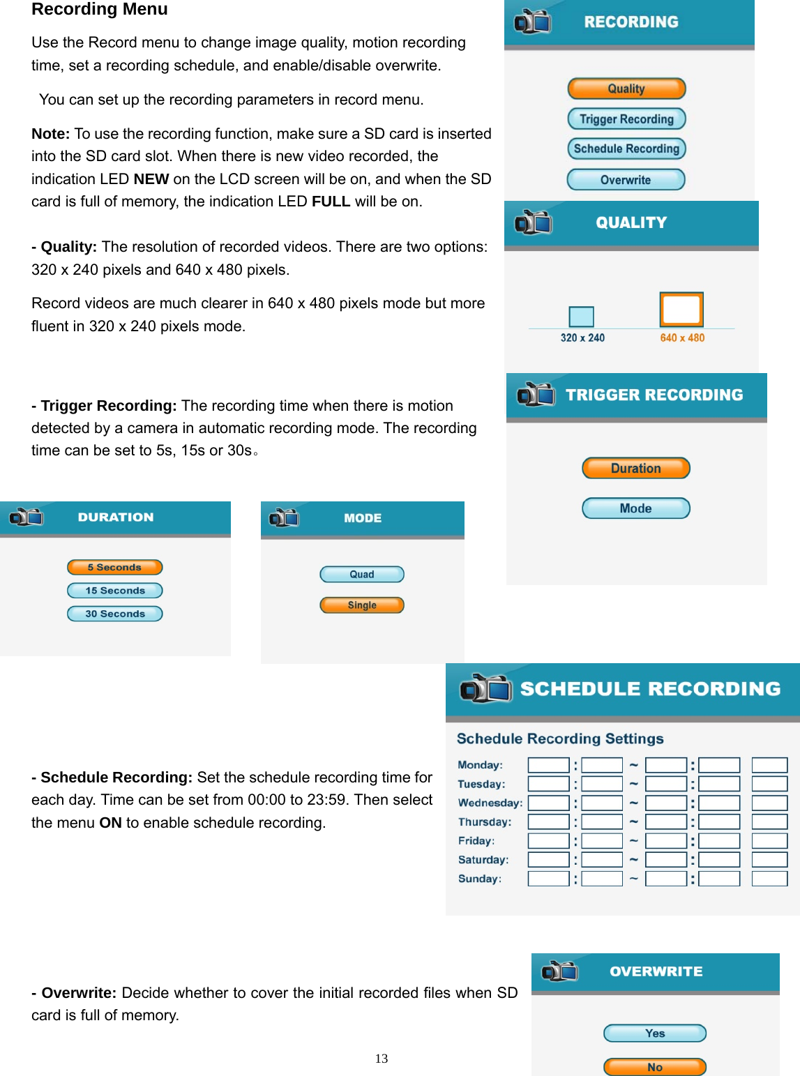  13Recording Menu Use the Record menu to change image quality, motion recording time, set a recording schedule, and enable/disable overwrite. You can set up the recording parameters in record menu. Note: To use the recording function, make sure a SD card is inserted into the SD card slot. When there is new video recorded, the indication LED NEW on the LCD screen will be on, and when the SD card is full of memory, the indication LED FULL will be on. - Quality: The resolution of recorded videos. There are two options: 320 x 240 pixels and 640 x 480 pixels. Record videos are much clearer in 640 x 480 pixels mode but more fluent in 320 x 240 pixels mode. - Trigger Recording: The recording time when there is motion detected by a camera in automatic recording mode. The recording time can be set to 5s, 15s or 30s。  - Schedule Recording: Set the schedule recording time for each day. Time can be set from 00:00 to 23:59. Then select the menu ON to enable schedule recording.    - Overwrite: Decide whether to cover the initial recorded files when SD card is full of memory.   