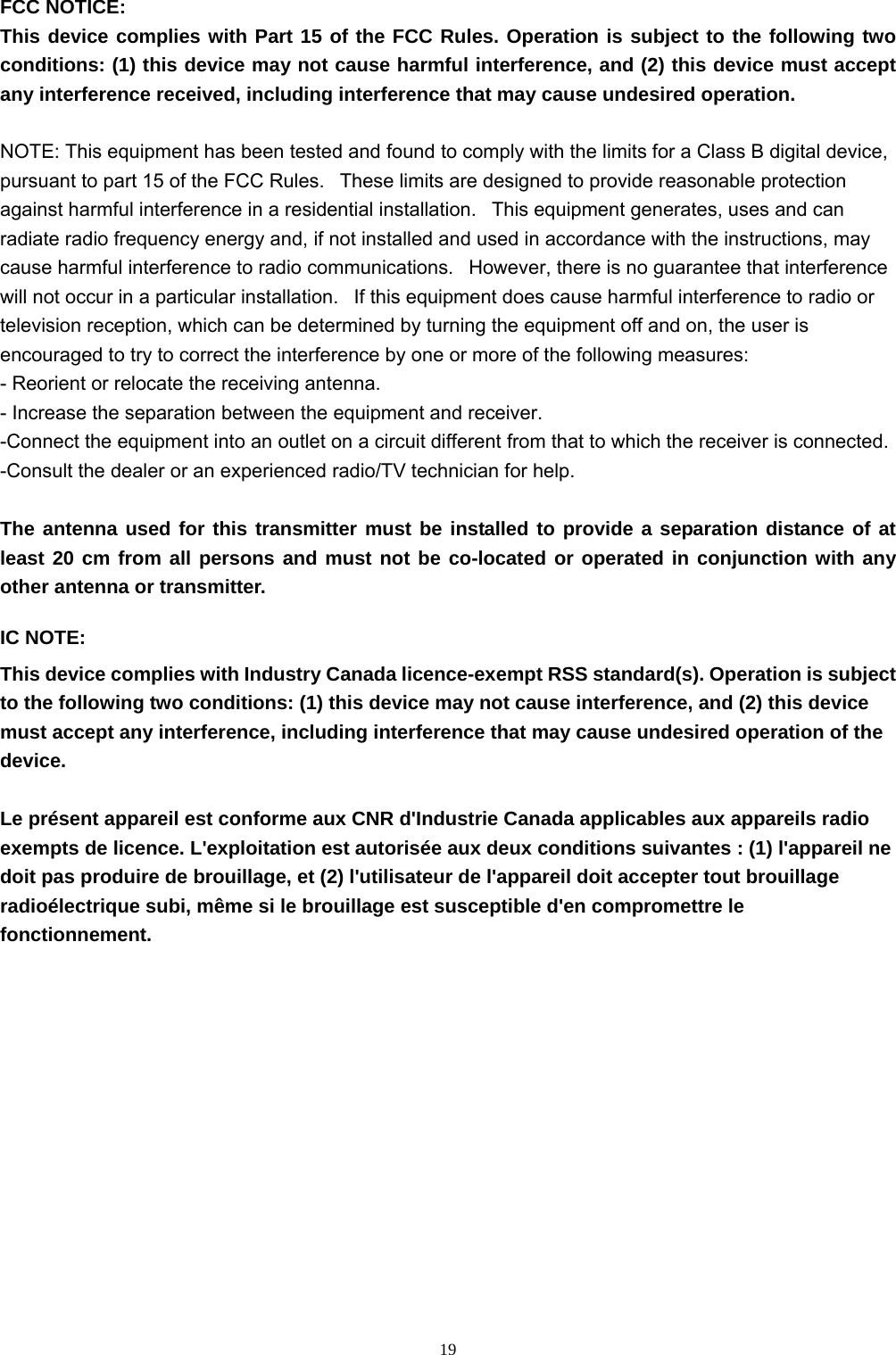  19FCC NOTICE: This device complies with Part 15 of the FCC Rules. Operation is subject to the following two conditions: (1) this device may not cause harmful interference, and (2) this device must accept any interference received, including interference that may cause undesired operation.    NOTE: This equipment has been tested and found to comply with the limits for a Class B digital device, pursuant to part 15 of the FCC Rules.   These limits are designed to provide reasonable protection against harmful interference in a residential installation.   This equipment generates, uses and can radiate radio frequency energy and, if not installed and used in accordance with the instructions, may cause harmful interference to radio communications.   However, there is no guarantee that interference will not occur in a particular installation.   If this equipment does cause harmful interference to radio or television reception, which can be determined by turning the equipment off and on, the user is encouraged to try to correct the interference by one or more of the following measures: - Reorient or relocate the receiving antenna. - Increase the separation between the equipment and receiver. -Connect the equipment into an outlet on a circuit different from that to which the receiver is connected. -Consult the dealer or an experienced radio/TV technician for help. The antenna used for this transmitter must be installed to provide a separation distance of at least 20 cm from all persons and must not be co-located or operated in conjunction with any other antenna or transmitter. IC NOTE: This device complies with Industry Canada licence-exempt RSS standard(s). Operation is subject to the following two conditions: (1) this device may not cause interference, and (2) this device must accept any interference, including interference that may cause undesired operation of the device.  Le présent appareil est conforme aux CNR d&apos;Industrie Canada applicables aux appareils radio exempts de licence. L&apos;exploitation est autorisée aux deux conditions suivantes : (1) l&apos;appareil ne doit pas produire de brouillage, et (2) l&apos;utilisateur de l&apos;appareil doit accepter tout brouillage radioélectrique subi, même si le brouillage est susceptible d&apos;en compromettre le fonctionnement.  