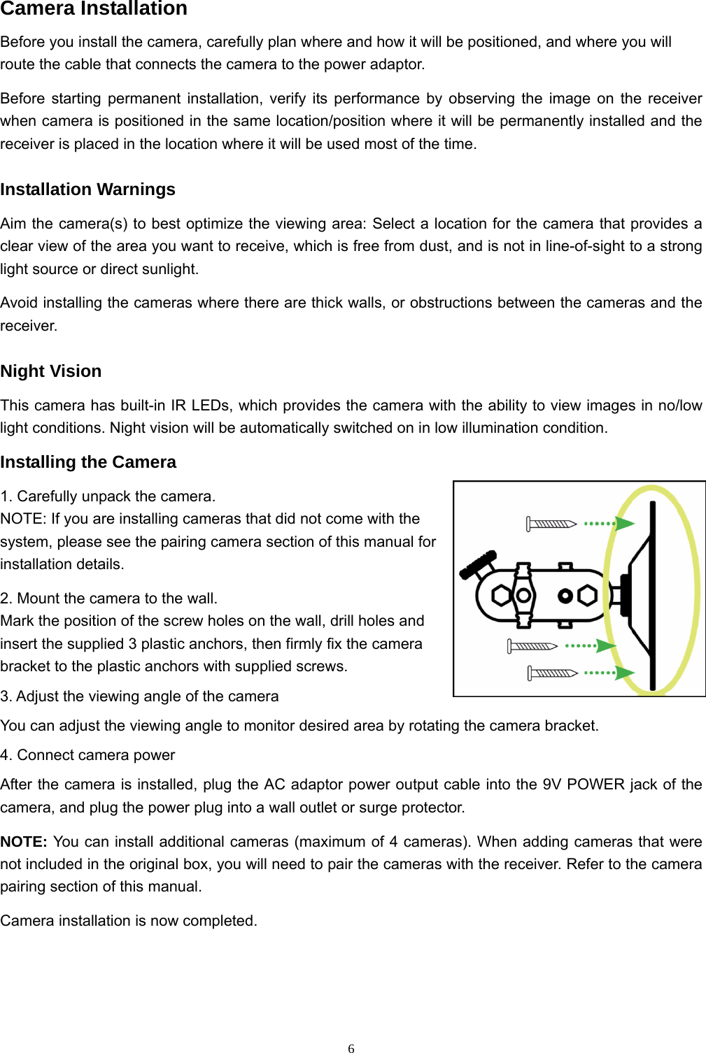  6Camera Installation Before you install the camera, carefully plan where and how it will be positioned, and where you will route the cable that connects the camera to the power adaptor. Before starting permanent installation, verify its performance by observing the image on the receiver when camera is positioned in the same location/position where it will be permanently installed and the receiver is placed in the location where it will be used most of the time. Installation Warnings Aim the camera(s) to best optimize the viewing area: Select a location for the camera that provides a clear view of the area you want to receive, which is free from dust, and is not in line-of-sight to a strong light source or direct sunlight. Avoid installing the cameras where there are thick walls, or obstructions between the cameras and the receiver. Night Vision This camera has built-in IR LEDs, which provides the camera with the ability to view images in no/low light conditions. Night vision will be automatically switched on in low illumination condition. Installing the Camera 1. Carefully unpack the camera. NOTE: If you are installing cameras that did not come with the system, please see the pairing camera section of this manual for installation details.      2. Mount the camera to the wall. Mark the position of the screw holes on the wall, drill holes and insert the supplied 3 plastic anchors, then firmly fix the camera bracket to the plastic anchors with supplied screws. 3. Adjust the viewing angle of the camera You can adjust the viewing angle to monitor desired area by rotating the camera bracket. 4. Connect camera power After the camera is installed, plug the AC adaptor power output cable into the 9V POWER jack of the camera, and plug the power plug into a wall outlet or surge protector. NOTE: You can install additional cameras (maximum of 4 cameras). When adding cameras that were not included in the original box, you will need to pair the cameras with the receiver. Refer to the camera pairing section of this manual. Camera installation is now completed.   