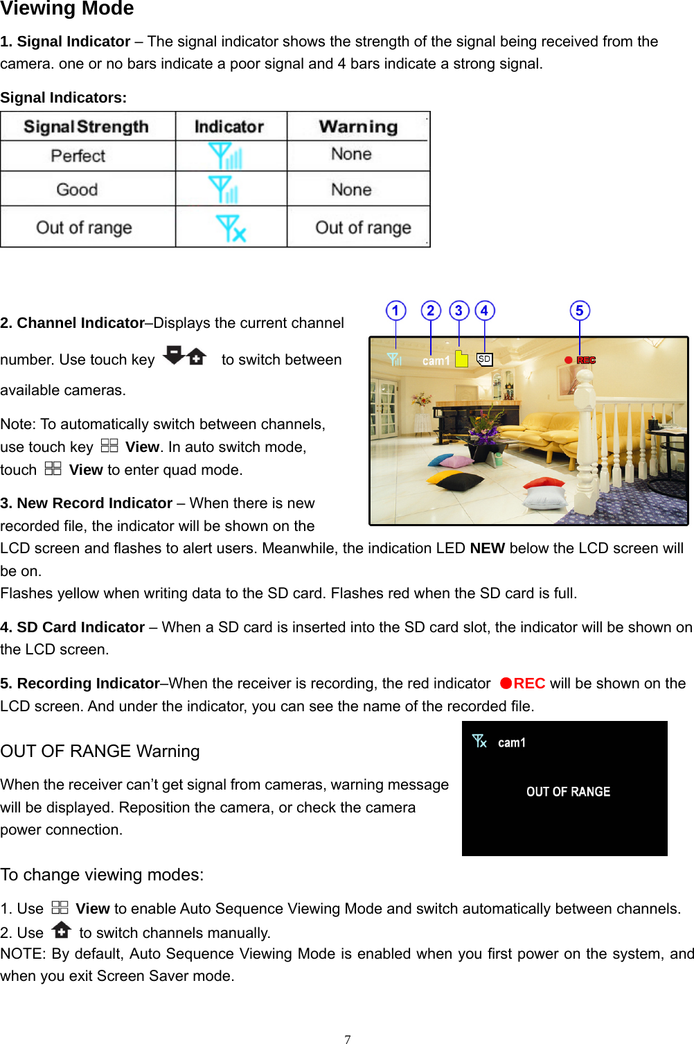  7Viewing Mode 1. Signal Indicator – The signal indicator shows the strength of the signal being received from the camera. one or no bars indicate a poor signal and 4 bars indicate a strong signal. Signal Indicators:   2. Channel Indicator–Displays the current channel number. Use touch key    to switch between available cameras. Note: To automatically switch between channels, use touch key   View. In auto switch mode, touch   View to enter quad mode.   3. New Record Indicator – When there is new recorded file, the indicator will be shown on the LCD screen and flashes to alert users. Meanwhile, the indication LED NEW below the LCD screen will be on. Flashes yellow when writing data to the SD card. Flashes red when the SD card is full. 4. SD Card Indicator – When a SD card is inserted into the SD card slot, the indicator will be shown on the LCD screen. 5. Recording Indicator–When the receiver is recording, the red indicator  ●REC will be shown on the LCD screen. And under the indicator, you can see the name of the recorded file. OUT OF RANGE Warning When the receiver can’t get signal from cameras, warning message will be displayed. Reposition the camera, or check the camera power connection.   To change viewing modes: 1. Use   View to enable Auto Sequence Viewing Mode and switch automatically between channels. 2. Use    to switch channels manually.   NOTE: By default, Auto Sequence Viewing Mode is enabled when you first power on the system, and when you exit Screen Saver mode.  