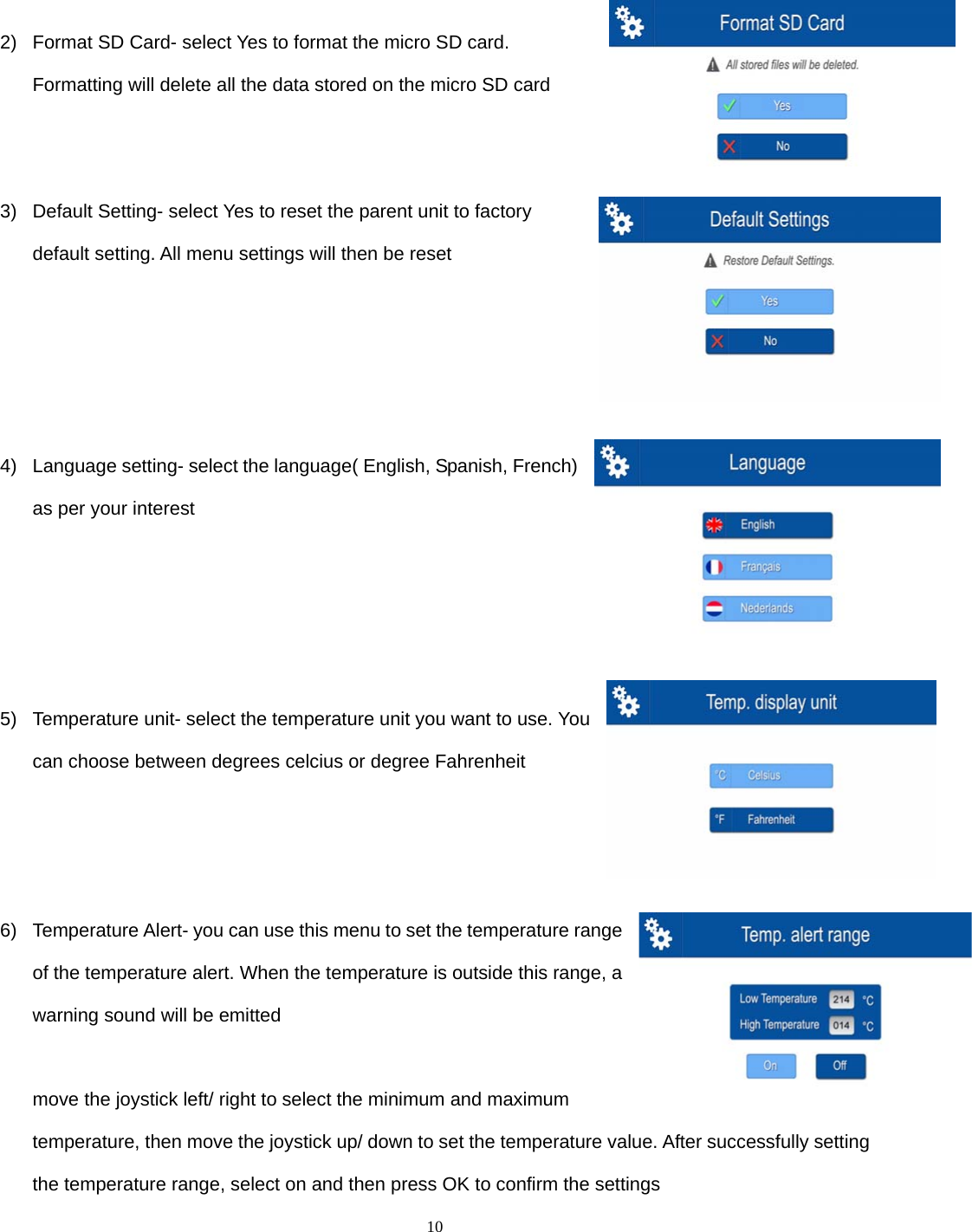  10   2)  Format SD Card- select Yes to format the micro SD card. Formatting will delete all the data stored on the micro SD card   3)  Default Setting- select Yes to reset the parent unit to factory default setting. All menu settings will then be reset       4)  Language setting- select the language( English, Spanish, French) as per your interest     5)  Temperature unit- select the temperature unit you want to use. You can choose between degrees celcius or degree Fahrenheit    6)  Temperature Alert- you can use this menu to set the temperature range of the temperature alert. When the temperature is outside this range, a warning sound will be emitted  move the joystick left/ right to select the minimum and maximum temperature, then move the joystick up/ down to set the temperature value. After successfully setting the temperature range, select on and then press OK to confirm the settings 