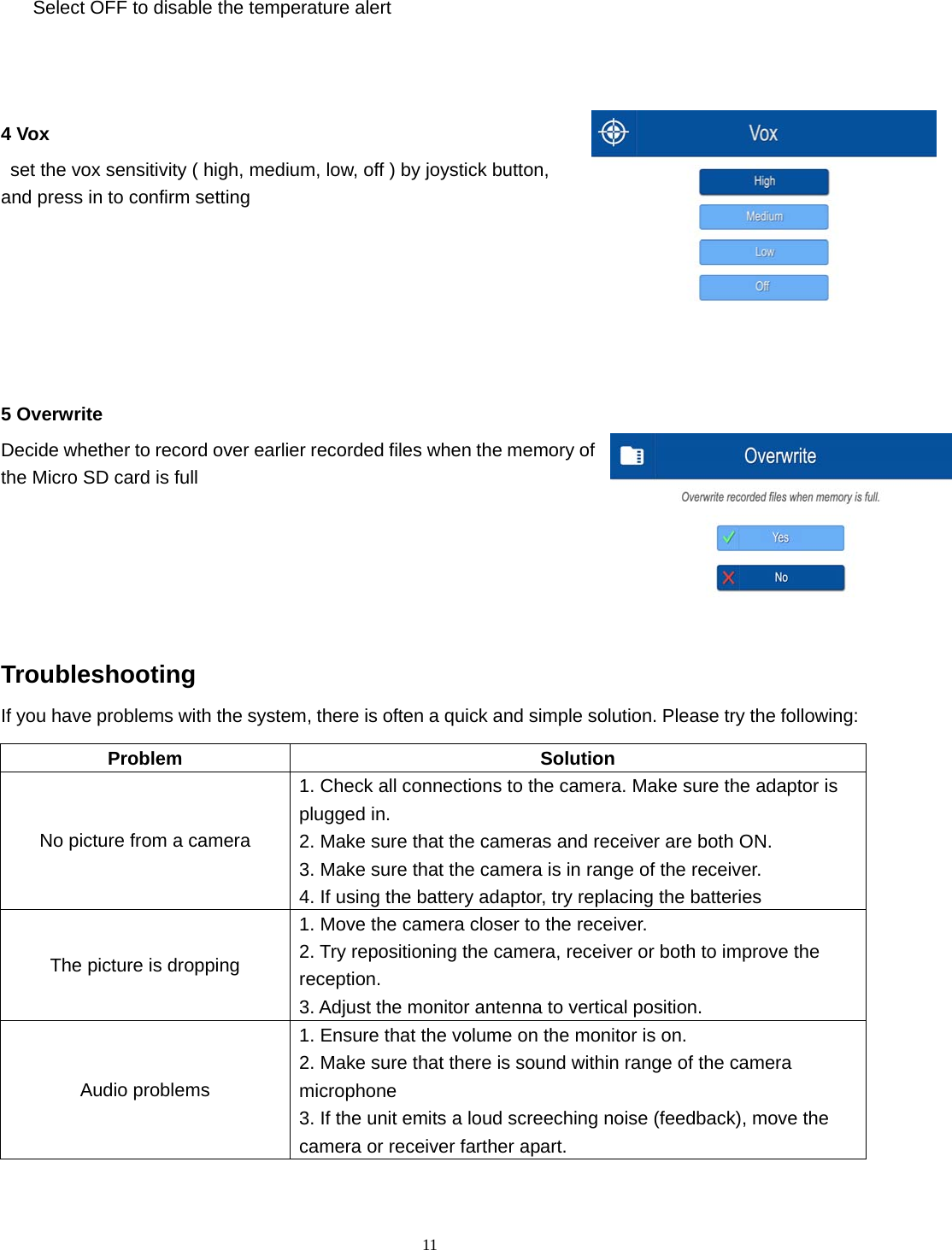  11 Select OFF to disable the temperature alert   4 Vox   set the vox sensitivity ( high, medium, low, off ) by joystick button, and press in to confirm setting        5 Overwrite Decide whether to record over earlier recorded files when the memory of the Micro SD card is full   Troubleshooting If you have problems with the system, there is often a quick and simple solution. Please try the following: Problem Solution No picture from a camera 1. Check all connections to the camera. Make sure the adaptor is plugged in. 2. Make sure that the cameras and receiver are both ON. 3. Make sure that the camera is in range of the receiver. 4. If using the battery adaptor, try replacing the batteries The picture is dropping 1. Move the camera closer to the receiver. 2. Try repositioning the camera, receiver or both to improve the reception. 3. Adjust the monitor antenna to vertical position. Audio problems 1. Ensure that the volume on the monitor is on. 2. Make sure that there is sound within range of the camera microphone 3. If the unit emits a loud screeching noise (feedback), move the camera or receiver farther apart. 