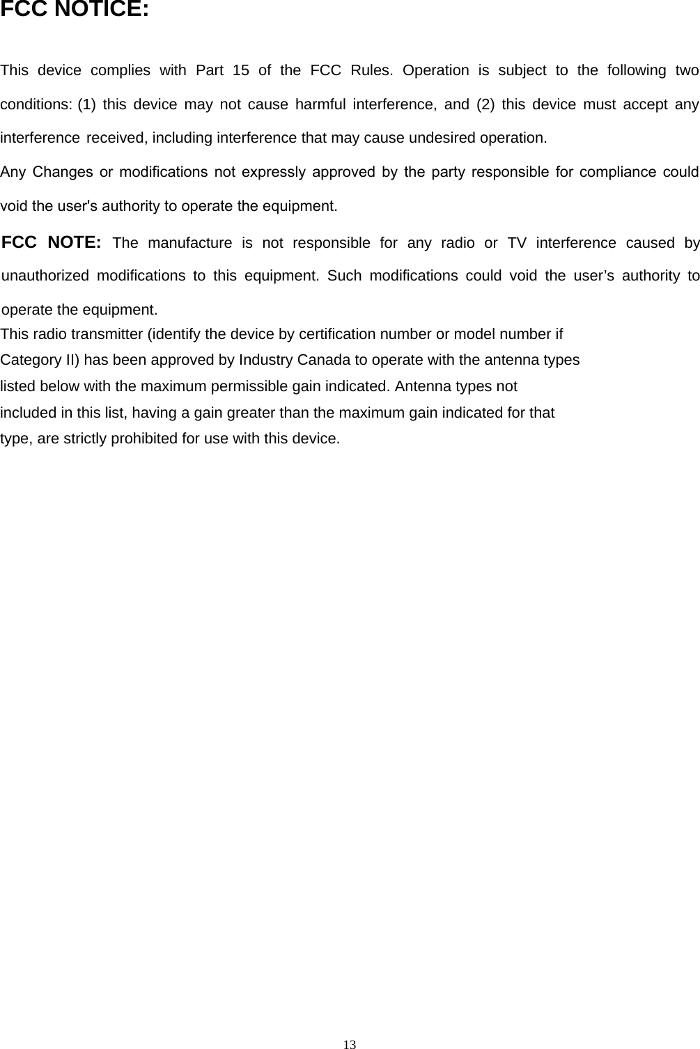 13FCC NOTICE: This  device  complies  with  Part  15  of  the  FCC  Rules.  Operation  is  subject  to  the  following  two conditions: (1) this device may not cause harmful interference, and (2) this device must accept any interference received, including interference that may cause undesired operation.  Any  Changes  or  modifications  not  expressly  approved  by  the  party  responsible  for  compliance  could void the user&apos;s authority to operate the equipment.FCC NOTE: The manufacture is not responsible for any radio or TV interference caused by unauthorized modifications to this equipment. Such modifications could void the user’s authority to operate the equipment. This radio transmitter (identify the device by certification number or model number if Category II) has been approved by Industry Canada to operate with the antenna types listed below with the maximum permissible gain indicated. Antenna types not included in this list, having a gain greater than the maximum gain indicated for that type, are strictly prohibited for use with this device. 