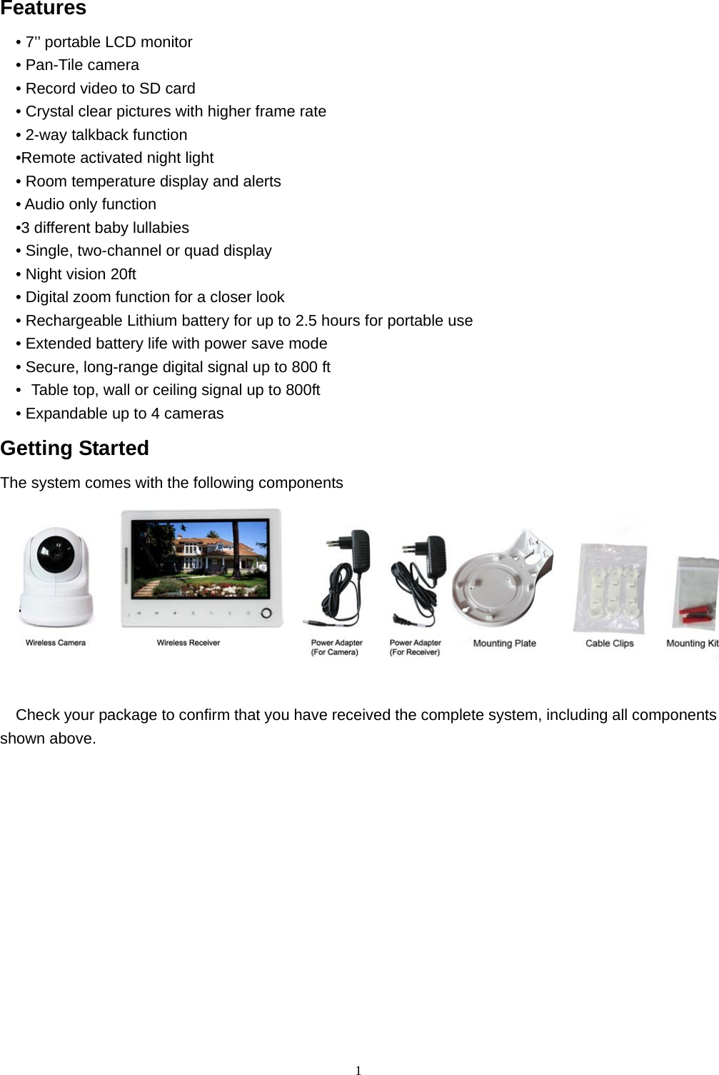  1Features • 7’’ portable LCD monitor • Pan-Tile camera • Record video to SD card • Crystal clear pictures with higher frame rate   • 2-way talkback function •Remote activated night light     • Room temperature display and alerts   • Audio only function •3 different baby lullabies • Single, two-channel or quad display • Night vision 20ft • Digital zoom function for a closer look • Rechargeable Lithium battery for up to 2.5 hours for portable use     • Extended battery life with power save mode • Secure, long-range digital signal up to 800 ft •   Table top, wall or ceiling signal up to 800ft • Expandable up to 4 cameras Getting Started The system comes with the following components   Check your package to confirm that you have received the complete system, including all components shown above.       