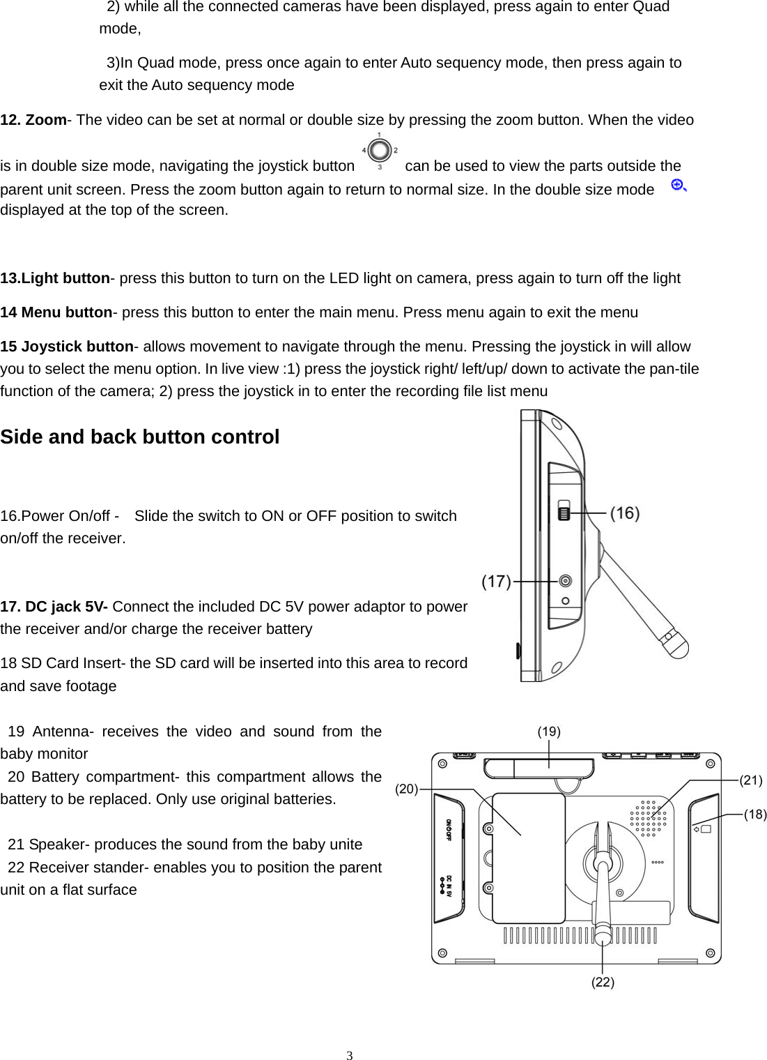  32) while all the connected cameras have been displayed, press again to enter Quad mode,  3)In Quad mode, press once again to enter Auto sequency mode, then press again to exit the Auto sequency mode 12. Zoom- The video can be set at normal or double size by pressing the zoom button. When the video is in double size mode, navigating the joystick button  can be used to view the parts outside the parent unit screen. Press the zoom button again to return to normal size. In the double size mode     displayed at the top of the screen.  13.Light button- press this button to turn on the LED light on camera, press again to turn off the light   14 Menu button- press this button to enter the main menu. Press menu again to exit the menu 15 Joystick button- allows movement to navigate through the menu. Pressing the joystick in will allow you to select the menu option. In live view :1) press the joystick right/ left/up/ down to activate the pan-tile function of the camera; 2) press the joystick in to enter the recording file list menu Side and back button control  16.Power On/off -    Slide the switch to ON or OFF position to switch on/off the receiver.  17. DC jack 5V- Connect the included DC 5V power adaptor to power the receiver and/or charge the receiver battery 18 SD Card Insert- the SD card will be inserted into this area to record and save footage  19 Antenna- receives the video and sound from the baby monitor 20 Battery compartment- this compartment allows the battery to be replaced. Only use original batteries.  21 Speaker- produces the sound from the baby unite 22 Receiver stander- enables you to position the parent unit on a flat surface 