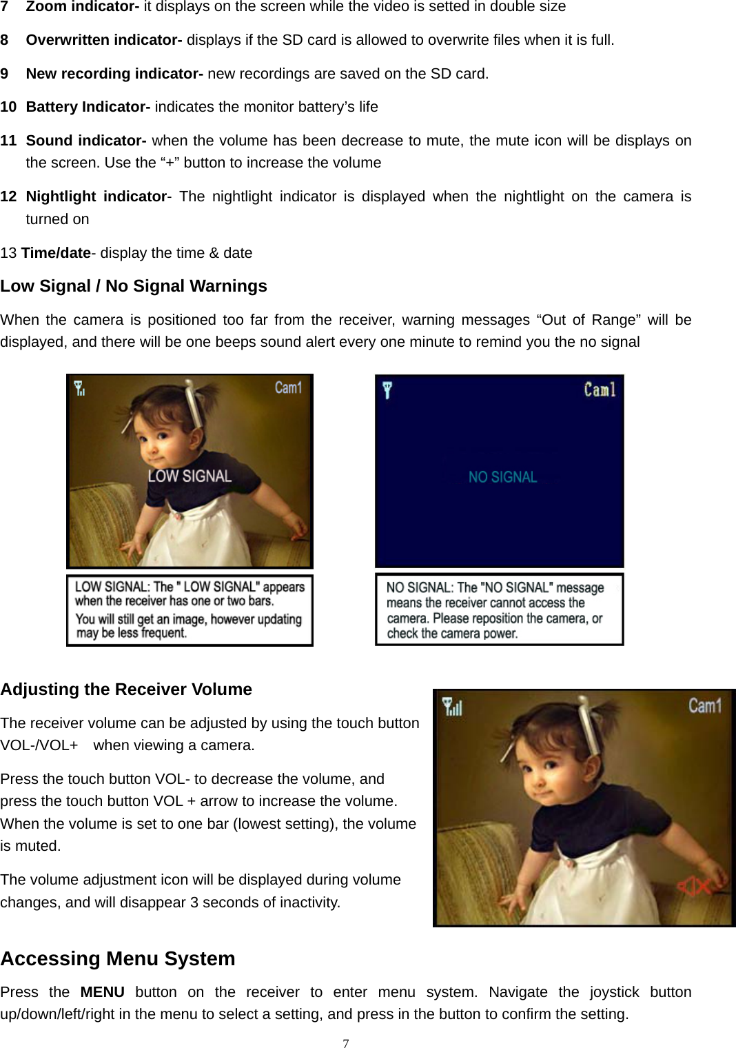  77 Zoom indicator- it displays on the screen while the video is setted in double size   8 Overwritten indicator- displays if the SD card is allowed to overwrite files when it is full. 9  New recording indicator- new recordings are saved on the SD card. 10 Battery Indicator- indicates the monitor battery’s life 11 Sound indicator- when the volume has been decrease to mute, the mute icon will be displays on the screen. Use the “+” button to increase the volume 12 Nightlight indicator- The nightlight indicator is displayed when the nightlight on the camera is turned on 13 Time/date- display the time &amp; date Low Signal / No Signal Warnings When the camera is positioned too far from the receiver, warning messages “Out of Range” will be displayed, and there will be one beeps sound alert every one minute to remind you the no signal             Adjusting the Receiver Volume The receiver volume can be adjusted by using the touch button VOL-/VOL+    when viewing a camera. Press the touch button VOL- to decrease the volume, and press the touch button VOL + arrow to increase the volume. When the volume is set to one bar (lowest setting), the volume is muted. The volume adjustment icon will be displayed during volume changes, and will disappear 3 seconds of inactivity.  Accessing Menu System Press the MENU button on the receiver to enter menu system. Navigate the joystick button up/down/left/right in the menu to select a setting, and press in the button to confirm the setting. 