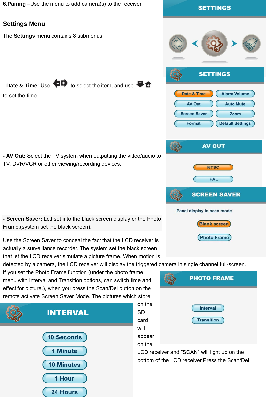  106.Pairing –Use the menu to add camera(s) to the receiver. Settings Menu The Settings menu contains 8 submenus:  - Date &amp; Time: Use    to select the item, and use     to set the time.   - AV Out: Select the TV system when outputting the video/audio to TV, DVR/VCR or other viewing/recording devices.     - Screen Saver: Lcd set into the black screen display or the Photo Frame.(system set the black screen). Use the Screen Saver to conceal the fact that the LCD receiver is actually a surveillance recorder. The system set the black screen that let the LCD receiver simulate a picture frame. When motion is detected by a camera, the LCD receiver will display the triggered camera in single channel full-screen.   If you set the Photo Frame function (under the photo frame menu with Interval and Transition options, can switch time and effect for picture.), when you press the Scan/Del button on the remote activate Screen Saver Mode. The pictures which store on the SD card will appear on the LCD receiver and &quot;SCAN&quot; will light up on the bottom of the LCD receiver.Press the Scan/Del 