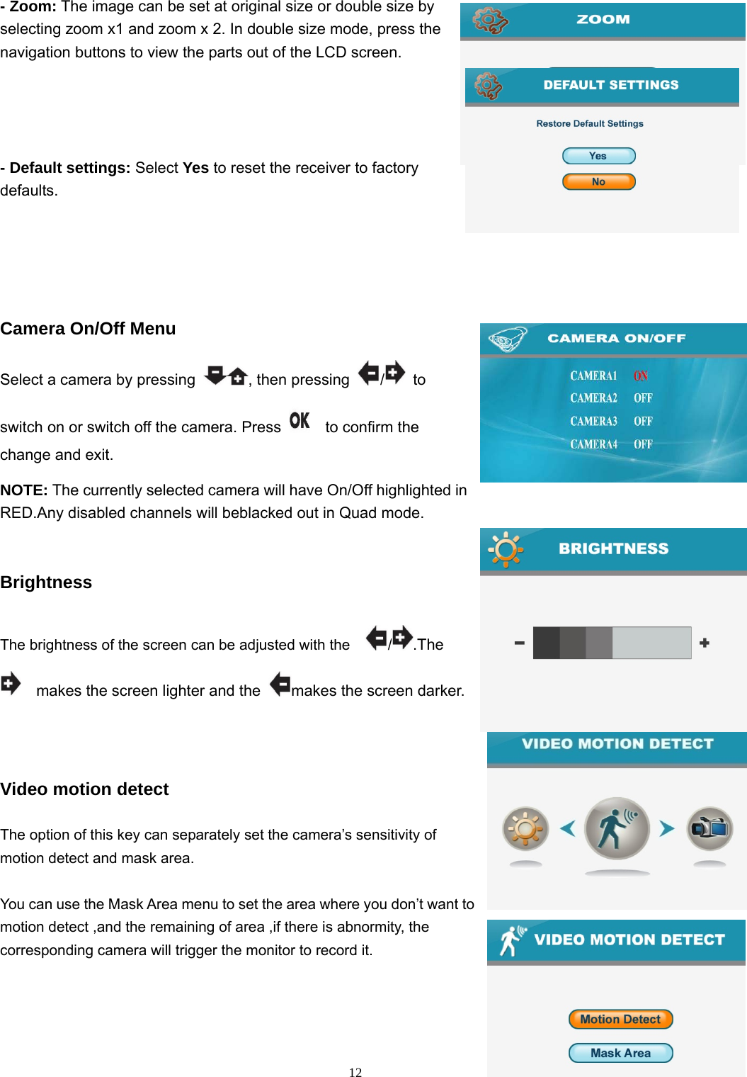  12- Zoom: The image can be set at original size or double size by selecting zoom x1 and zoom x 2. In double size mode, press the navigation buttons to view the parts out of the LCD screen. - Default settings: Select Yes to reset the receiver to factory defaults.   Camera On/Off Menu Select a camera by pressing  , then pressing  / to switch on or switch off the camera. Press     to confirm the change and exit.   NOTE: The currently selected camera will have On/Off highlighted in RED.Any disabled channels will beblacked out in Quad mode.  Brightness The brightness of the screen can be adjusted with the    / .The     makes the screen lighter and the  makes the screen darker.  Video motion detect The option of this key can separately set the camera’s sensitivity of motion detect and mask area. You can use the Mask Area menu to set the area where you don’t want to motion detect ,and the remaining of area ,if there is abnormity, the corresponding camera will trigger the monitor to record it.  