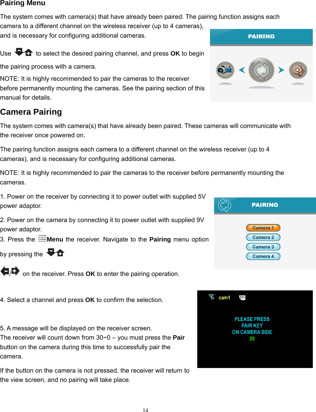  14 Pairing Menu The system comes with camera(s) that have already been paired. The pairing function assigns each camera to a different channel on the wireless receiver (up to 4 cameras), and is necessary for configuring additional cameras. Use    to select the desired pairing channel, and press OK to begin the pairing process with a camera. NOTE: It is highly recommended to pair the cameras to the receiver before permanently mounting the cameras. See the pairing section of this manual for details. Camera Pairing The system comes with camera(s) that have already been paired. These cameras will communicate with the receiver once powered on. The pairing function assigns each camera to a different channel on the wireless receiver (up to 4 cameras), and is necessary for configuring additional cameras. NOTE: It is highly recommended to pair the cameras to the receiver before permanently mounting the cameras. 1. Power on the receiver by connecting it to power outlet with supplied 5V power adaptor. 2. Power on the camera by connecting it to power outlet with supplied 9V power adaptor. 3. Press the  Menu the receiver. Navigate to the Pairing menu option by pressing the   /  on the receiver. Press OK to enter the pairing operation. 4. Select a channel and press OK to confirm the selection. 5. A message will be displayed on the receiver screen. The receiver will count down from 30~0 – you must press the Pair button on the camera during this time to successfully pair the camera. If the button on the camera is not pressed, the receiver will return to the view screen, and no pairing will take place. 