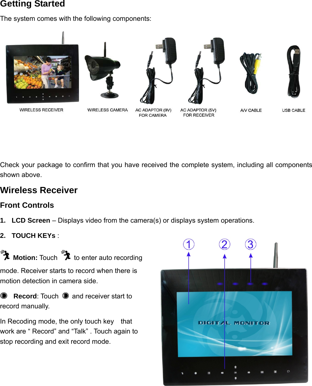  2    Getting Started The system comes with the following components:                                        Check your package to confirm that you have received the complete system, including all components shown above. Wireless Receiver Front Controls 1. LCD Screen – Displays video from the camera(s) or displays system operations. 2. TOUCH KEYs :    Motion: Touch    to enter auto recording mode. Receiver starts to record when there is motion detection in camera side.     Record: Touch    and receiver start to record manually.                      In Recoding mode, the only touch key    that work are “ Record” and “Talk” . Touch again to stop recording and exit record mode. 