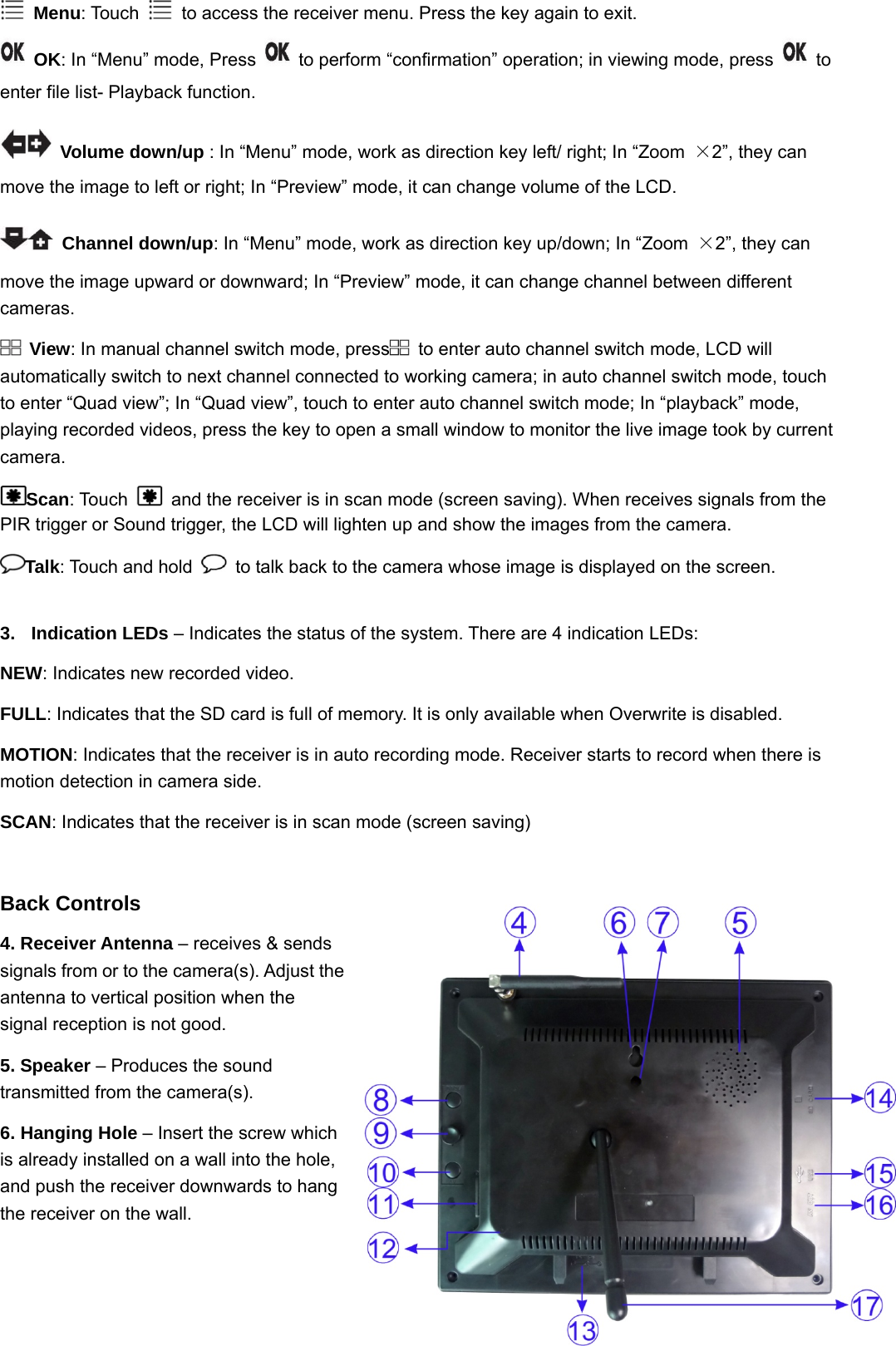  3 Menu: Touch    to access the receiver menu. Press the key again to exit.  OK: In “Menu” mode, Press    to perform “confirmation” operation; in viewing mode, press   to enter file list- Playback function.    Volume down/up : In “Menu” mode, work as direction key left/ right; In “Zoom  ×2”, they can move the image to left or right; In “Preview” mode, it can change volume of the LCD.  Channel down/up: In “Menu” mode, work as direction key up/down; In “Zoom  ×2”, they can move the image upward or downward; In “Preview” mode, it can change channel between different cameras.  View: In manual channel switch mode, press   to enter auto channel switch mode, LCD will automatically switch to next channel connected to working camera; in auto channel switch mode, touch to enter “Quad view”; In “Quad view”, touch to enter auto channel switch mode; In “playback” mode, playing recorded videos, press the key to open a small window to monitor the live image took by current camera. Scan: Touch    and the receiver is in scan mode (screen saving). When receives signals from the PIR trigger or Sound trigger, the LCD will lighten up and show the images from the camera. Talk: Touch and hold    to talk back to the camera whose image is displayed on the screen.  3. Indication LEDs – Indicates the status of the system. There are 4 indication LEDs: NEW: Indicates new recorded video.  FULL: Indicates that the SD card is full of memory. It is only available when Overwrite is disabled. MOTION: Indicates that the receiver is in auto recording mode. Receiver starts to record when there is motion detection in camera side. SCAN: Indicates that the receiver is in scan mode (screen saving)                                                                   Back Controls 4. Receiver Antenna – receives &amp; sends signals from or to the camera(s). Adjust the antenna to vertical position when the signal reception is not good. 5. Speaker – Produces the sound transmitted from the camera(s). 6. Hanging Hole – Insert the screw which is already installed on a wall into the hole, and push the receiver downwards to hang the receiver on the wall. 