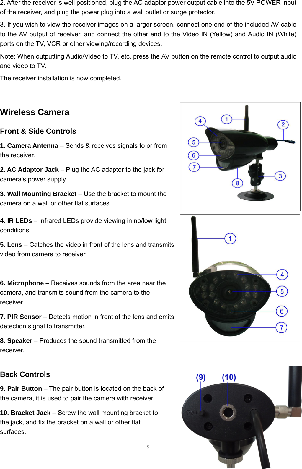  52. After the receiver is well positioned, plug the AC adaptor power output cable into the 5V POWER input of the receiver, and plug the power plug into a wall outlet or surge protector. 3. If you wish to view the receiver images on a larger screen, connect one end of the included AV cable to the AV output of receiver, and connect the other end to the Video IN (Yellow) and Audio IN (White) ports on the TV, VCR or other viewing/recording devices. Note: When outputting Audio/Video to TV, etc, press the AV button on the remote control to output audio and video to TV. The receiver installation is now completed.  Wireless Camera Front &amp; Side Controls 1. Camera Antenna – Sends &amp; receives signals to or from the receiver.  2. AC Adaptor Jack – Plug the AC adaptor to the jack for camera’s power supply. 3. Wall Mounting Bracket – Use the bracket to mount the camera on a wall or other flat surfaces. 4. IR LEDs – Infrared LEDs provide viewing in no/low light conditions  5. Lens – Catches the video in front of the lens and transmits video from camera to receiver.     6. Microphone – Receives sounds from the area near the camera, and transmits sound from the camera to the receiver. 7. PIR Sensor – Detects motion in front of the lens and emits detection signal to transmitter. 8. Speaker – Produces the sound transmitted from the receiver. Back Controls 9. Pair Button – The pair button is located on the back of the camera, it is used to pair the camera with receiver. 10. Bracket Jack – Screw the wall mounting bracket to the jack, and fix the bracket on a wall or other flat surfaces. 