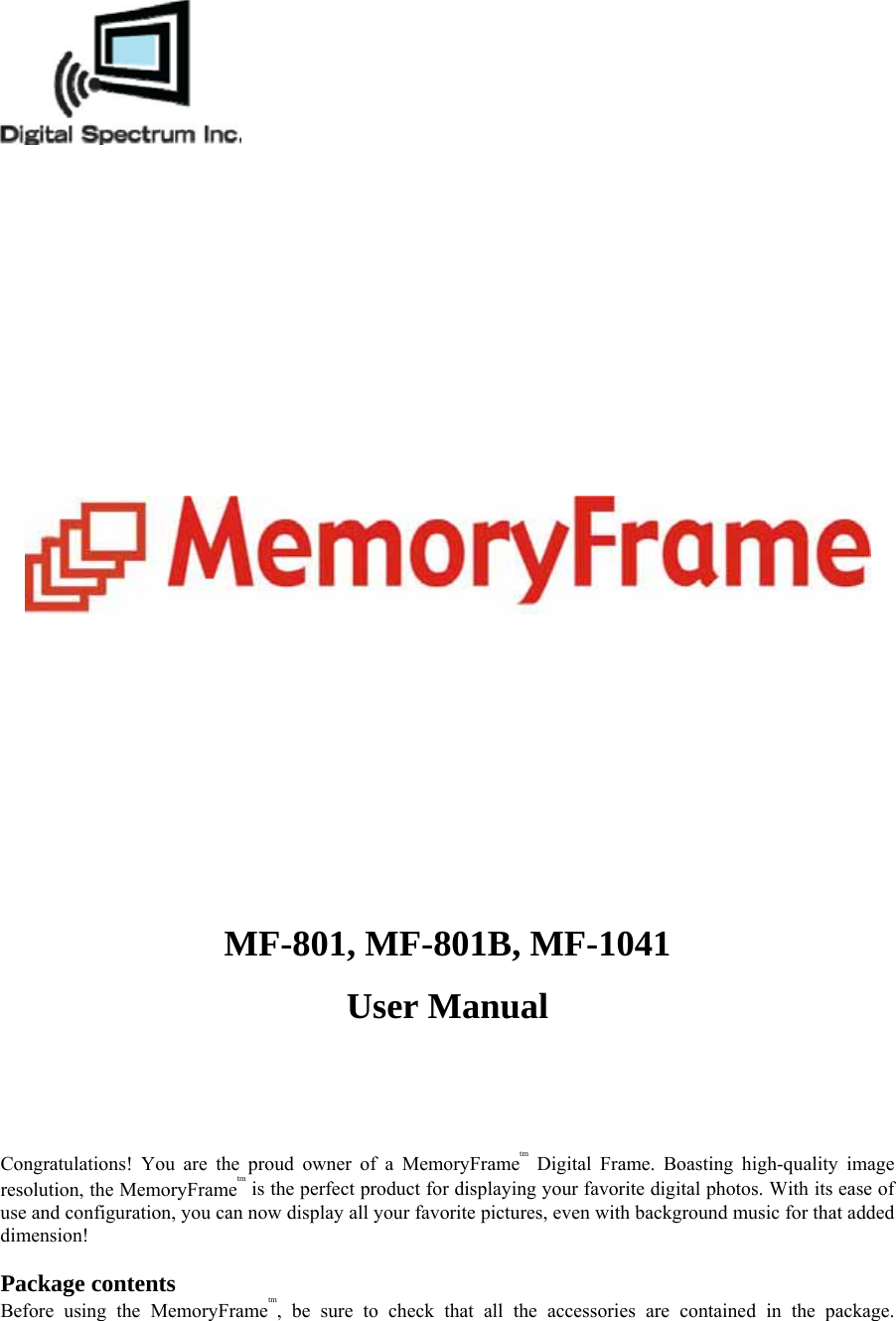   MF-801, MF-801B, MF-1041   User Manual     Congratulations! You are the proud owner of a MemoryFrametm Digital Frame. Boasting high-quality image resolution, the MemoryFrametm is the perfect product for displaying your favorite digital photos. With its ease of use and configuration, you can now display all your favorite pictures, even with background music for that added dimension!  Package contents   Before using the MemoryFrametm, be sure to check that all the accessories are contained in the package. 