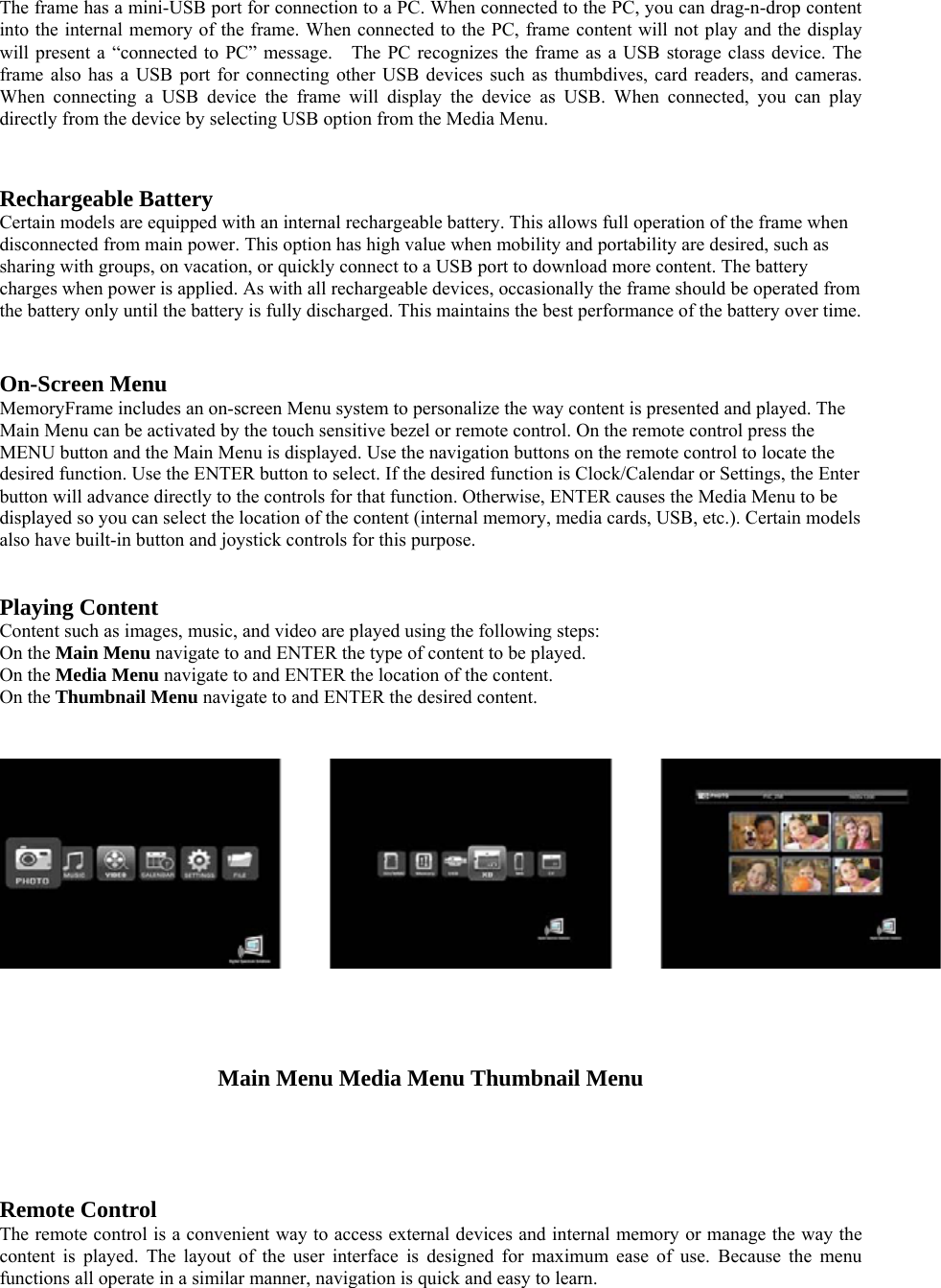 The frame has a mini-USB port for connection to a PC. When connected to the PC, you can drag-n-drop content into the internal memory of the frame. When connected to the PC, frame content will not play and the display will present a “connected to PC” message.    The PC recognizes the frame as a USB storage class device. The frame also has a USB port for connecting other USB devices such as thumbdives, card readers, and cameras. When connecting a USB device the frame will display the device as USB. When connected, you can play directly from the device by selecting USB option from the Media Menu.     Rechargeable Battery   Certain models are equipped with an internal rechargeable battery. This allows full operation of the frame when disconnected from main power. This option has high value when mobility and portability are desired, such as sharing with groups, on vacation, or quickly connect to a USB port to download more content. The battery charges when power is applied. As with all rechargeable devices, occasionally the frame should be operated from the battery only until the battery is fully discharged. This maintains the best performance of the battery over time.      On-Screen Menu   MemoryFrame includes an on-screen Menu system to personalize the way content is presented and played. The Main Menu can be activated by the touch sensitive bezel or remote control. On the remote control press the MENU button and the Main Menu is displayed. Use the navigation buttons on the remote control to locate the desired function. Use the ENTER button to select. If the desired function is Clock/Calendar or Settings, the Enter button will advance directly to the controls for that function. Otherwise, ENTER causes the Media Menu to be displayed so you can select the location of the content (internal memory, media cards, USB, etc.). Certain models also have built-in button and joystick controls for this purpose.    Playing Content   Content such as images, music, and video are played using the following steps:   On the Main Menu navigate to and ENTER the type of content to be played.     On the Media Menu navigate to and ENTER the location of the content.   On the Thumbnail Menu navigate to and ENTER the desired content.      Main Menu Media Menu Thumbnail Menu      Remote Control   The remote control is a convenient way to access external devices and internal memory or manage the way the content is played. The layout of the user interface is designed for maximum ease of use. Because the menu functions all operate in a similar manner, navigation is quick and easy to learn. 