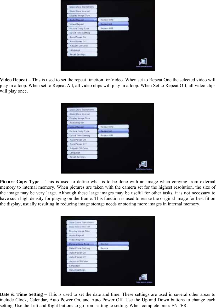  Video Repeat – This is used to set the repeat function for Video. When set to Repeat One the selected video will play in a loop. When set to Repeat All, all video clips will play in a loop. When Set to Repeat Off, all video clips will play once.       Picture Copy Type – This is used to define what is to be done with an image when copying from external memory to internal memory. When pictures are taken with the camera set for the highest resolution, the size of the image may be very large. Although these large images may be useful for other tasks, it is not necessary to have such high density for playing on the frame. This function is used to resize the original image for best fit on the display, usually resulting in reducing image storage needs or storing more images in internal memory.     Date &amp; Time Setting – This is used to set the date and time. These settings are used in several other areas to include Clock, Calendar, Auto Power On, and Auto Power Off. Use the Up and Down buttons to change each setting. Use the Left and Right buttons to go from setting to setting. When complete press ENTER.   