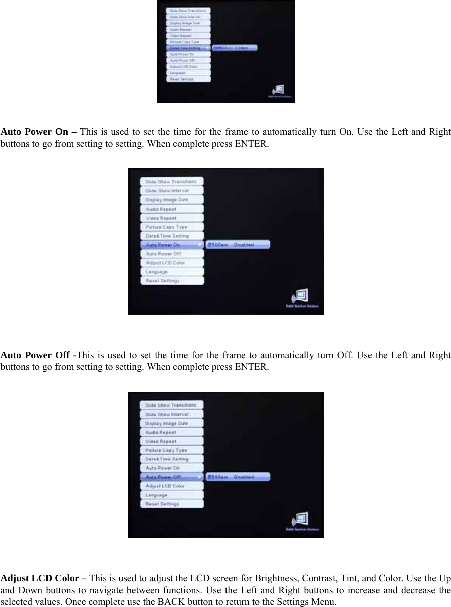    Auto Power On – This is used to set the time for the frame to automatically turn On. Use the Left and Right buttons to go from setting to setting. When complete press ENTER.      Auto Power Off -This is used to set the time for the frame to automatically turn Off. Use the Left and Right buttons to go from setting to setting. When complete press ENTER.      Adjust LCD Color – This is used to adjust the LCD screen for Brightness, Contrast, Tint, and Color. Use the Up and Down buttons to navigate between functions. Use the Left and Right buttons to increase and decrease the selected values. Once complete use the BACK button to return to the Settings Menu.   