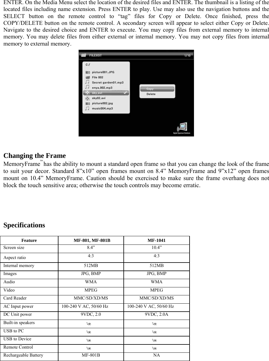 ENTER. On the Media Menu select the location of the desired files and ENTER. The thumbnail is a listing of the located files including name extension. Press ENTER to play. Use may also use the navigation buttons and the SELECT button on the remote control to “tag” files for Copy or Delete. Once finished, press the COPY/DELETE button on the remote control. A secondary screen will appear to select either Copy or Delete. Navigate to the desired choice and ENTER to execute. You may copy files from external memory to internal memory. You may delete files from either external or internal memory. You may not copy files from internal memory to external memory.     Changing the Frame   MemoryFrametm has the ability to mount a standard open frame so that you can change the look of the frame to suit your decor. Standard 8”x10” open frames mount on 8.4” MemoryFrame and 9”x12” open frames mount on 10.4” MemoryFrame. Caution should be exercised to make sure the frame overhang does not block the touch sensitive area; otherwise the touch controls may become erratic.      Specifications   Feature  MF-801, MF-801B  MF-1041   Screen size   8.4”   10.4”  Aspect ratio    4:3   4:3  Internal memory   512MB   512MB  Images   JPG, BMP   JPG, BMP  Audio   WMA   WMA  Video   MPEG   MPEG  Card Reader   MMC/SD/XD/MS   MMC/SD/XD/MS  AC Input power    100-240 V AC, 50/60 Hz    100-240 V AC, 50/60 Hz   DC Unit power    9VDC, 2.0    9VDC, 2.0A   Built-in speakers         USB to PC         USB to Device         Remote Control         Rechargeable Battery   MF-801B   NA      