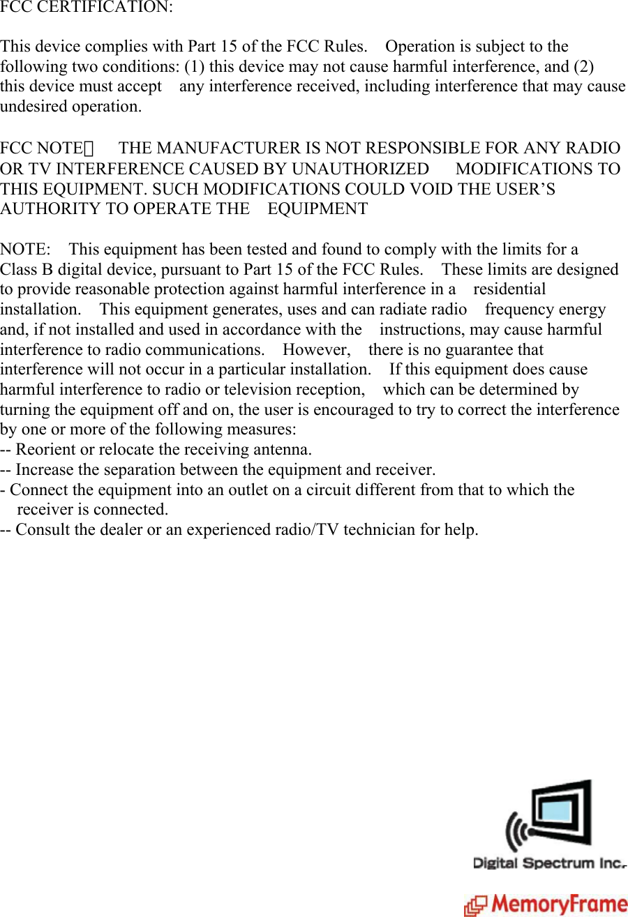 FCC CERTIFICATION:  This device complies with Part 15 of the FCC Rules.    Operation is subject to the   following two conditions: (1) this device may not cause harmful interference, and (2)   this device must accept    any interference received, including interference that may cause   undesired operation.  FCC NOTE：    THE MANUFACTURER IS NOT RESPONSIBLE FOR ANY RADIO OR TV INTERFERENCE CAUSED BY UNAUTHORIZED   MODIFICATIONS TO THIS EQUIPMENT. SUCH MODIFICATIONS COULD VOID THE USER’S AUTHORITY TO OPERATE THE    EQUIPMENT  NOTE:    This equipment has been tested and found to comply with the limits for a   Class B digital device, pursuant to Part 15 of the FCC Rules.    These limits are designed to provide reasonable protection against harmful interference in a    residential installation.    This equipment generates, uses and can radiate radio    frequency energy and, if not installed and used in accordance with the    instructions, may cause harmful interference to radio communications.  However,  there is no guarantee that interference will not occur in a particular installation.    If this equipment does cause harmful interference to radio or television reception,    which can be determined by turning the equipment off and on, the user is encouraged to try to correct the interference by one or more of the following measures:     -- Reorient or relocate the receiving antenna.   -- Increase the separation between the equipment and receiver. - Connect the equipment into an outlet on a circuit different from that to which the receiver is connected.   -- Consult the dealer or an experienced radio/TV technician for help.                 -   