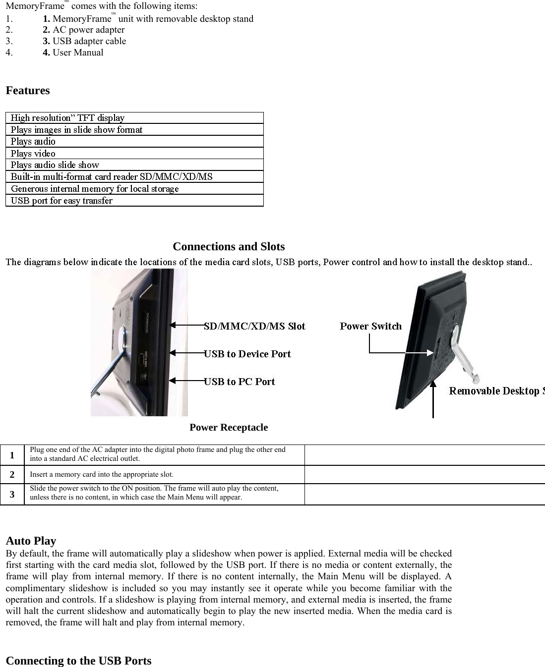 MemoryFrametm comes with the following items:   1. 1. MemoryFrametm unit with removable desktop stand   2. 2. AC power adapter   3. 3. USB adapter cable   4. 4. User Manual     Features     Connections and Slots   Power Receptacle   1   Plug one end of the AC adapter into the digital photo frame and plug the other end into a standard AC electrical outlet.     2   Insert a memory card into the appropriate slot.     3   Slide the power switch to the ON position. The frame will auto play the content, unless there is no content, in which case the Main Menu will appear.       Auto Play   By default, the frame will automatically play a slideshow when power is applied. External media will be checked first starting with the card media slot, followed by the USB port. If there is no media or content externally, the frame will play from internal memory. If there is no content internally, the Main Menu will be displayed. A complimentary slideshow is included so you may instantly see it operate while you become familiar with the operation and controls. If a slideshow is playing from internal memory, and external media is inserted, the frame will halt the current slideshow and automatically begin to play the new inserted media. When the media card is removed, the frame will halt and play from internal memory.    Connecting to the USB Ports   
