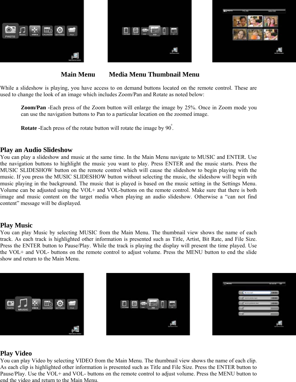    Main Menu    Media Menu Thumbnail Menu  While a slideshow is playing, you have access to on demand buttons located on the remote control. These are used to change the look of an image which includes Zoom/Pan and Rotate as noted below:   Zoom/Pan -Each press of the Zoom button will enlarge the image by 25%. Once in Zoom mode you can use the navigation buttons to Pan to a particular location on the zoomed image.   Rotate -Each press of the rotate button will rotate the image by 900.   Play an Audio Slideshow   You can play a slideshow and music at the same time. In the Main Menu navigate to MUSIC and ENTER. Use the navigation buttons to highlight the music you want to play. Press ENTER and the music starts. Press the MUSIC SLIDESHOW button on the remote control which will cause the slideshow to begin playing with the music. If you press the MUSIC SLIDESHOW button without selecting the music, the slideshow will begin with music playing in the background. The music that is played is based on the music setting in the Settings Menu. Volume can be adjusted using the VOL+ and VOL-buttons on the remote control. Make sure that there is both image and music content on the target media when playing an audio slideshow. Otherwise a “can not find content” message will be displayed.    Play Music   You can play Music by selecting MUSIC from the Main Menu. The thumbnail view shows the name of each track. As each track is highlighted other information is presented such as Title, Artist, Bit Rate, and File Size. Press the ENTER button to Pause/Play. While the track is playing the display will present the time played. Use the VOL+ and VOL- buttons on the remote control to adjust volume. Press the MENU button to end the slide show and return to the Main Menu.        Play Video   You can play Video by selecting VIDEO from the Main Menu. The thumbnail view shows the name of each clip. As each clip is highlighted other information is presented such as Title and File Size. Press the ENTER button to Pause/Play. Use the VOL+ and VOL- buttons on the remote control to adjust volume. Press the MENU button to end the video and return to the Main Menu.     