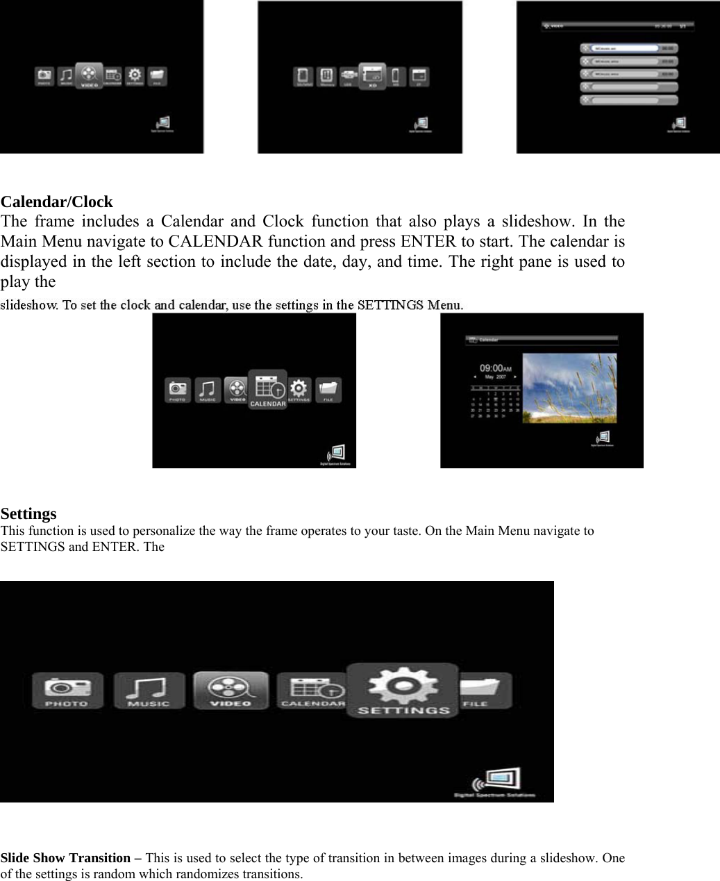    Calendar/Clock   The frame includes a Calendar and Clock function that also plays a slideshow. In the Main Menu navigate to CALENDAR function and press ENTER to start. The calendar is displayed in the left section to include the date, day, and time. The right pane is used to play the      Settings   This function is used to personalize the way the frame operates to your taste. On the Main Menu navigate to SETTINGS and ENTER. The      Slide Show Transition – This is used to select the type of transition in between images during a slideshow. One of the settings is random which randomizes transitions.   