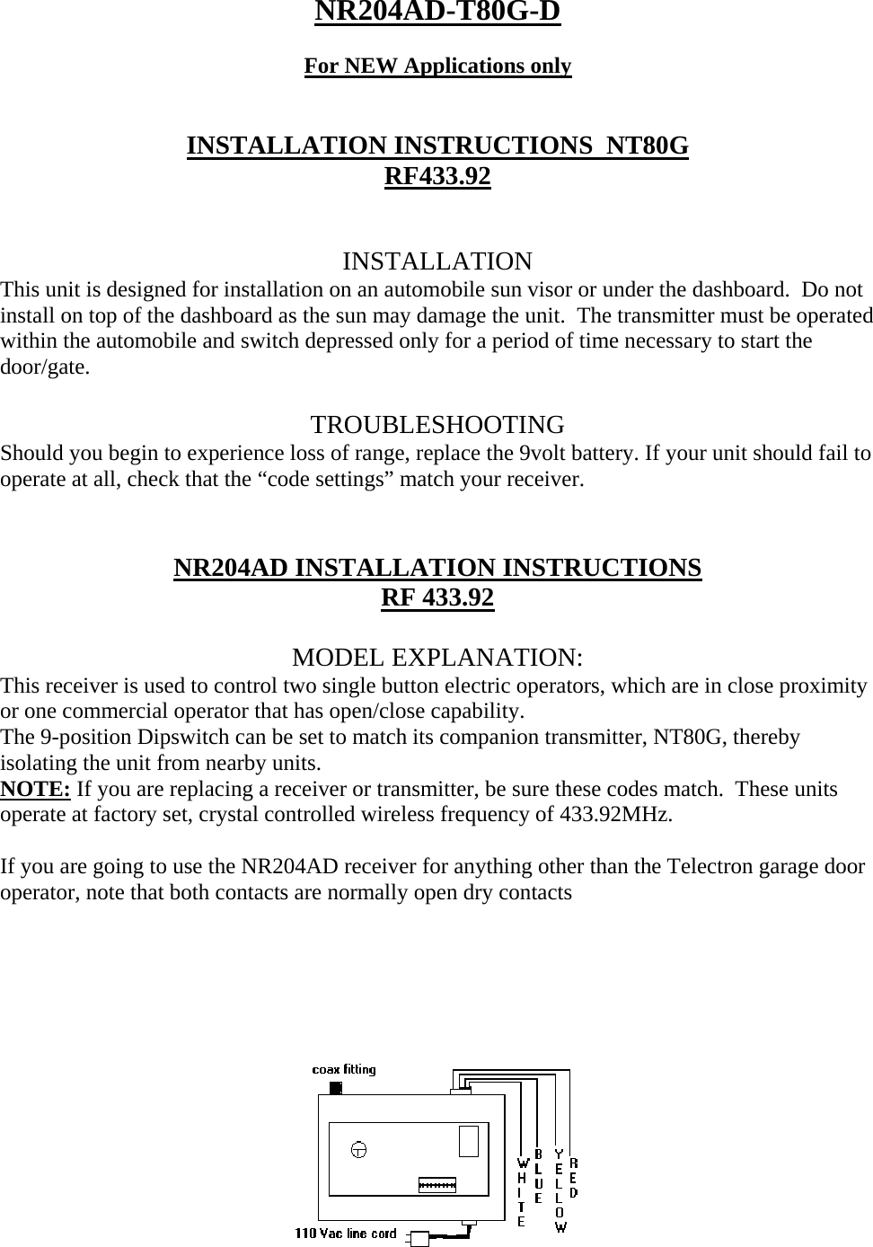 NR204AD-T80G-D  For NEW Applications only   INSTALLATION INSTRUCTIONS  NT80G RF433.92   INSTALLATION This unit is designed for installation on an automobile sun visor or under the dashboard.  Do not install on top of the dashboard as the sun may damage the unit.  The transmitter must be operated within the automobile and switch depressed only for a period of time necessary to start the door/gate.     TROUBLESHOOTING Should you begin to experience loss of range, replace the 9volt battery. If your unit should fail to operate at all, check that the “code settings” match your receiver.   NR204AD INSTALLATION INSTRUCTIONS RF 433.92  MODEL EXPLANATION: This receiver is used to control two single button electric operators, which are in close proximity or one commercial operator that has open/close capability. The 9-position Dipswitch can be set to match its companion transmitter, NT80G, thereby isolating the unit from nearby units. NOTE: If you are replacing a receiver or transmitter, be sure these codes match.  These units operate at factory set, crystal controlled wireless frequency of 433.92MHz.  If you are going to use the NR204AD receiver for anything other than the Telectron garage door operator, note that both contacts are normally open dry contacts     