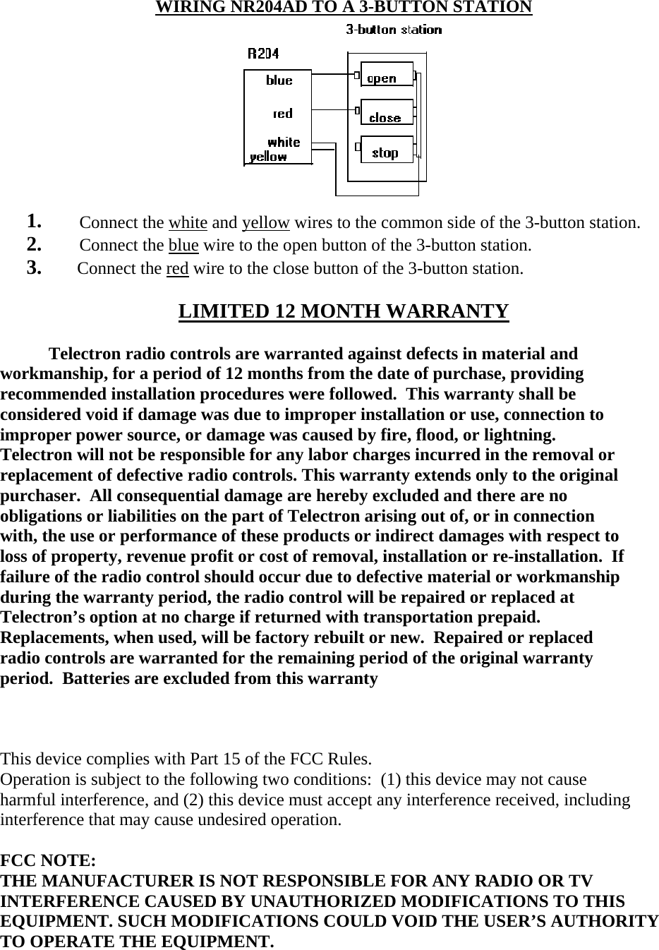    WIRING NR204AD TO A 3-BUTTON STATION  1. Connect the white and yellow wires to the common side of the 3-button station. 2. Connect the blue wire to the open button of the 3-button station.       3.        Connect the red wire to the close button of the 3-button station.  LIMITED 12 MONTH WARRANTY             Telectron radio controls are warranted against defects in material and  workmanship, for a period of 12 months from the date of purchase, providing  recommended installation procedures were followed.  This warranty shall be  considered void if damage was due to improper installation or use, connection to  improper power source, or damage was caused by fire, flood, or lightning.   Telectron will not be responsible for any labor charges incurred in the removal or  replacement of defective radio controls. This warranty extends only to the original  purchaser.  All consequential damage are hereby excluded and there are no  obligations or liabilities on the part of Telectron arising out of, or in connection  with, the use or performance of these products or indirect damages with respect to  loss of property, revenue profit or cost of removal, installation or re-installation.  If  failure of the radio control should occur due to defective material or workmanship  during the warranty period, the radio control will be repaired or replaced at  Telectron’s option at no charge if returned with transportation prepaid.   Replacements, when used, will be factory rebuilt or new.  Repaired or replaced  radio controls are warranted for the remaining period of the original warranty  period.  Batteries are excluded from this warranty               This device complies with Part 15 of the FCC Rules.  Operation is subject to the following two conditions:  (1) this device may not cause harmful interference, and (2) this device must accept any interference received, including interference that may cause undesired operation.   FCC NOTE:  THE MANUFACTURER IS NOT RESPONSIBLE FOR ANY RADIO OR TV INTERFERENCE CAUSED BY UNAUTHORIZED MODIFICATIONS TO THIS EQUIPMENT. SUCH MODIFICATIONS COULD VOID THE USER’S AUTHORITY TO OPERATE THE EQUIPMENT.  
