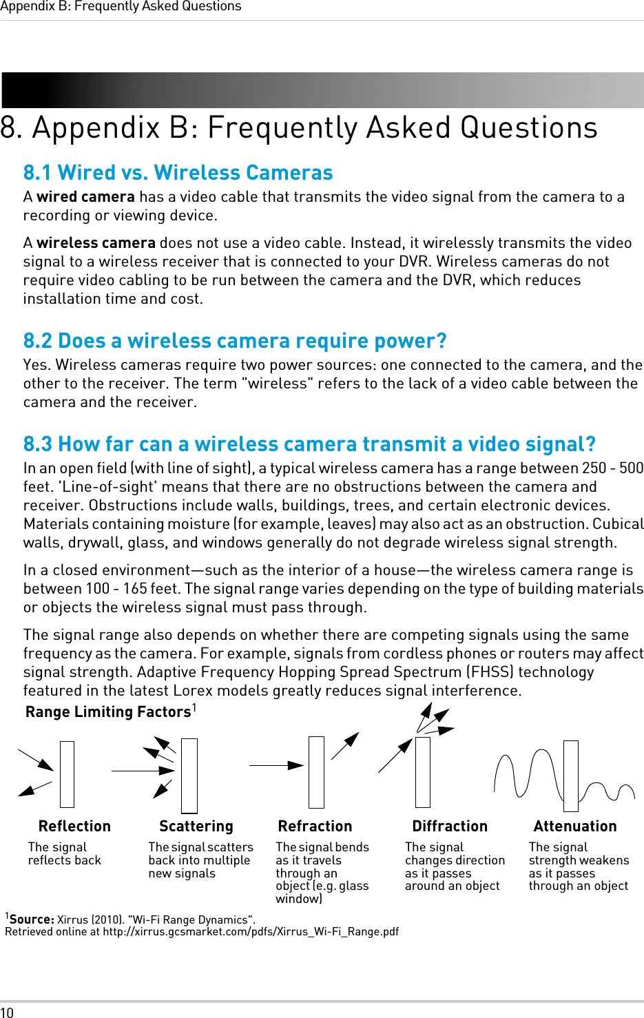 10Appendix B: Frequently Asked Questions8. Appendix B: Frequently Asked Questions8.1 Wired vs. Wireless CamerasA wired camera has a video cable that transmits the video signal from the camera to a recording or viewing device.A wireless camera does not use a video cable. Instead, it wirelessly transmits the video signal to a wireless receiver that is connected to your DVR. Wireless cameras do not require video cabling to be run between the camera and the DVR, which reduces installation time and cost.8.2 Does a wireless camera require power?Yes. Wireless cameras require two power sources: one connected to the camera, and the other to the receiver. The term &quot;wireless&quot; refers to the lack of a video cable between the camera and the receiver.8.3 How far can a wireless camera transmit a video signal?In an open field (with line of sight), a typical wireless camera has a range between 250 - 500 feet. &apos;Line-of-sight&apos; means that there are no obstructions between the camera and receiver. Obstructions include walls, buildings, trees, and certain electronic devices. Materials containing moisture (for example, leaves) may also act as an obstruction. Cubical walls, drywall, glass, and windows generally do not degrade wireless signal strength. In a closed environment—such as the interior of a house—the wireless camera range is between 100 - 165 feet. The signal range varies depending on the type of building materials or objects the wireless signal must pass through. The signal range also depends on whether there are competing signals using the same frequency as the camera. For example, signals from cordless phones or routers may affect signal strength. Adaptive Frequency Hopping Spread Spectrum (FHSS) technology featured in the latest Lorex models greatly reduces signal interference.Range Limiting Factors1ReflectionThe signal reflects backScatteringThe signal scatters back into multiple new signalsRefractionThe signal bends as it travels through an object (e.g. glass window)DiffractionThe signal changes direction as it passes around an objectAttenuationThe signal strength weakens as it passes through an object1Source: Xirrus (2010). &quot;Wi-Fi Range Dynamics&quot;. Retrieved online at http://xirrus.gcsmarket.com/pdfs/Xirrus_Wi-Fi_Range.pdf