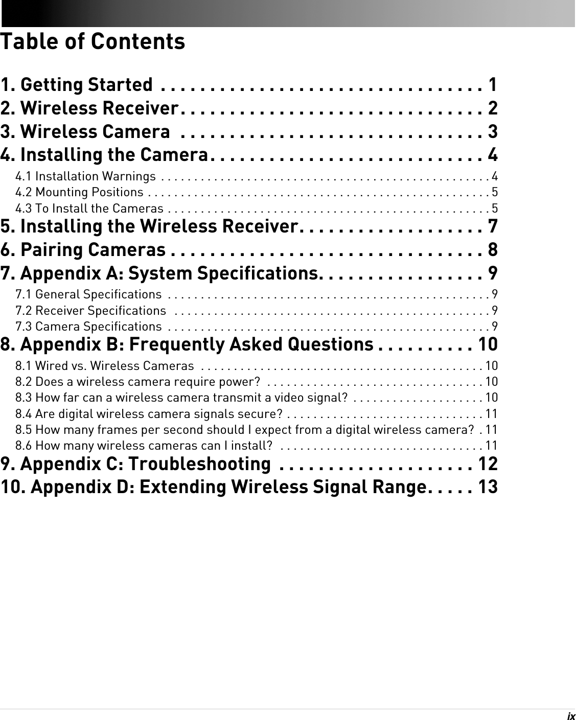 ix Table of Contents1. Getting Started  . . . . . . . . . . . . . . . . . . . . . . . . . . . . . . . . . 12. Wireless Receiver. . . . . . . . . . . . . . . . . . . . . . . . . . . . . . . 23. Wireless Camera  . . . . . . . . . . . . . . . . . . . . . . . . . . . . . . . 34. Installing the Camera. . . . . . . . . . . . . . . . . . . . . . . . . . . . 44.1 Installation Warnings  . . . . . . . . . . . . . . . . . . . . . . . . . . . . . . . . . . . . . . . . . . . . . . . . . . 44.2 Mounting Positions . . . . . . . . . . . . . . . . . . . . . . . . . . . . . . . . . . . . . . . . . . . . . . . . . . . . 54.3 To Install the Cameras . . . . . . . . . . . . . . . . . . . . . . . . . . . . . . . . . . . . . . . . . . . . . . . . . 55. Installing the Wireless Receiver. . . . . . . . . . . . . . . . . . . 76. Pairing Cameras . . . . . . . . . . . . . . . . . . . . . . . . . . . . . . . . 87. Appendix A: System Specifications. . . . . . . . . . . . . . . . . 97.1 General Specifications  . . . . . . . . . . . . . . . . . . . . . . . . . . . . . . . . . . . . . . . . . . . . . . . . . 97.2 Receiver Specifications  . . . . . . . . . . . . . . . . . . . . . . . . . . . . . . . . . . . . . . . . . . . . . . . . 97.3 Camera Specifications  . . . . . . . . . . . . . . . . . . . . . . . . . . . . . . . . . . . . . . . . . . . . . . . . . 98. Appendix B: Frequently Asked Questions . . . . . . . . . . 108.1 Wired vs. Wireless Cameras  . . . . . . . . . . . . . . . . . . . . . . . . . . . . . . . . . . . . . . . . . . . 108.2 Does a wireless camera require power?  . . . . . . . . . . . . . . . . . . . . . . . . . . . . . . . . . 108.3 How far can a wireless camera transmit a video signal?  . . . . . . . . . . . . . . . . . . . . 108.4 Are digital wireless camera signals secure? . . . . . . . . . . . . . . . . . . . . . . . . . . . . . . 118.5 How many frames per second should I expect from a digital wireless camera?  . 118.6 How many wireless cameras can I install?  . . . . . . . . . . . . . . . . . . . . . . . . . . . . . . . 119. Appendix C: Troubleshooting  . . . . . . . . . . . . . . . . . . . . 1210. Appendix D: Extending Wireless Signal Range. . . . . 13