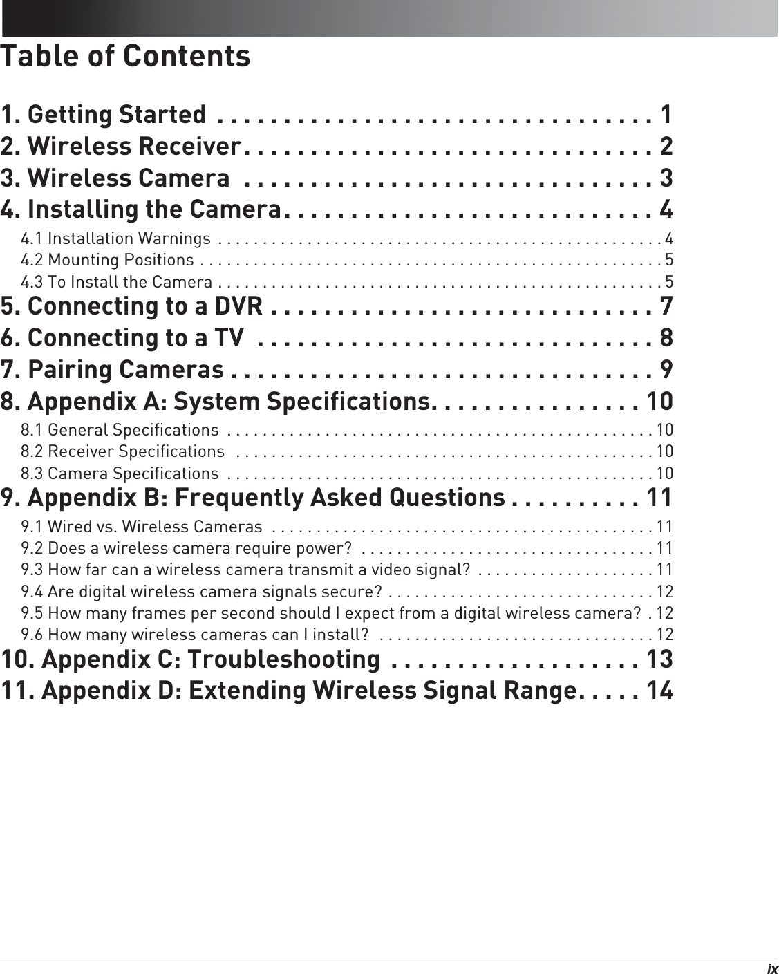 ix Table of Contents1. Getting Started  . . . . . . . . . . . . . . . . . . . . . . . . . . . . . . . . . 12. Wireless Receiver. . . . . . . . . . . . . . . . . . . . . . . . . . . . . . . 23. Wireless Camera  . . . . . . . . . . . . . . . . . . . . . . . . . . . . . . . 34. Installing the Camera. . . . . . . . . . . . . . . . . . . . . . . . . . . . 44.1 Installation Warnings  . . . . . . . . . . . . . . . . . . . . . . . . . . . . . . . . . . . . . . . . . . . . . . . . . . 44.2 Mounting Positions . . . . . . . . . . . . . . . . . . . . . . . . . . . . . . . . . . . . . . . . . . . . . . . . . . . . 54.3 To Install the Camera . . . . . . . . . . . . . . . . . . . . . . . . . . . . . . . . . . . . . . . . . . . . . . . . . . 55. Connecting to a DVR . . . . . . . . . . . . . . . . . . . . . . . . . . . . . 76. Connecting to a TV  . . . . . . . . . . . . . . . . . . . . . . . . . . . . . . 87. Pairing Cameras . . . . . . . . . . . . . . . . . . . . . . . . . . . . . . . . 98. Appendix A: System Specifications. . . . . . . . . . . . . . . . 108.1 General Specifications  . . . . . . . . . . . . . . . . . . . . . . . . . . . . . . . . . . . . . . . . . . . . . . . . 108.2 Receiver Specifications  . . . . . . . . . . . . . . . . . . . . . . . . . . . . . . . . . . . . . . . . . . . . . . . 108.3 Camera Specifications  . . . . . . . . . . . . . . . . . . . . . . . . . . . . . . . . . . . . . . . . . . . . . . . . 109. Appendix B: Frequently Asked Questions . . . . . . . . . . 119.1 Wired vs. Wireless Cameras  . . . . . . . . . . . . . . . . . . . . . . . . . . . . . . . . . . . . . . . . . . . 119.2 Does a wireless camera require power?  . . . . . . . . . . . . . . . . . . . . . . . . . . . . . . . . . 119.3 How far can a wireless camera transmit a video signal?  . . . . . . . . . . . . . . . . . . . . 119.4 Are digital wireless camera signals secure? . . . . . . . . . . . . . . . . . . . . . . . . . . . . . . 129.5 How many frames per second should I expect from a digital wireless camera?  . 129.6 How many wireless cameras can I install?  . . . . . . . . . . . . . . . . . . . . . . . . . . . . . . . 1210. Appendix C: Troubleshooting  . . . . . . . . . . . . . . . . . . . 1311. Appendix D: Extending Wireless Signal Range. . . . . 14