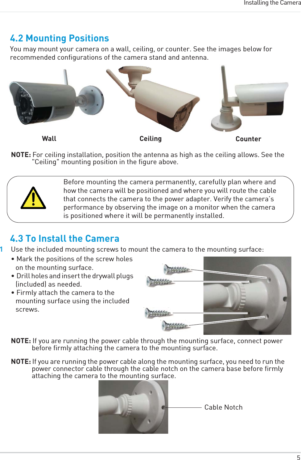 5Installing the Camera4.2 Mounting PositionsYou may mount your camera on a wall, ceiling, or counter. See the images below for recommended configurations of the camera stand and antenna.Wall Ceiling CounterNOTE: For ceiling installation, position the antenna as high as the ceiling allows. See the &quot;Ceiling&quot; mounting position in the figure above.Before mounting the camera permanently, carefully plan where and how the camera will be positioned and where you will route the cable that connects the camera to the power adapter. Verify the camera’s performance by observing the image on a monitor when the camera is positioned where it will be permanently installed.4.3 To Install the Camera1Use the included mounting screws to mount the camera to the mounting surface:• Mark the positions of the screw holes on the mounting surface.• Drill holes and insert the drywall plugs (included) as needed.• Firmly attach the camera to the mounting surface using the included screws.NOTE: If you are running the power cable through the mounting surface, connect power before firmly attaching the camera to the mounting surface.NOTE: If you are running the power cable along the mounting surface, you need to run the power connector cable through the cable notch on the camera base before firmly attaching the camera to the mounting surface. Cable Notch