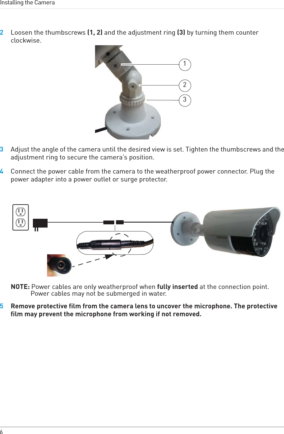 6Installing the Camera2Loosen the thumbscrews (1, 2) and the adjustment ring (3) by turning them counter clockwise.1233Adjust the angle of the camera until the desired view is set. Tighten the thumbscrews and the adjustment ring to secure the camera’s position.4Connect the power cable from the camera to the weatherproof power connector. Plug the power adapter into a power outlet or surge protector.NOTE: Power cables are only weatherproof when fully inserted at the connection point. Power cables may not be submerged in water.5Remove protective film from the camera lens to uncover the microphone. The protective film may prevent the microphone from working if not removed.