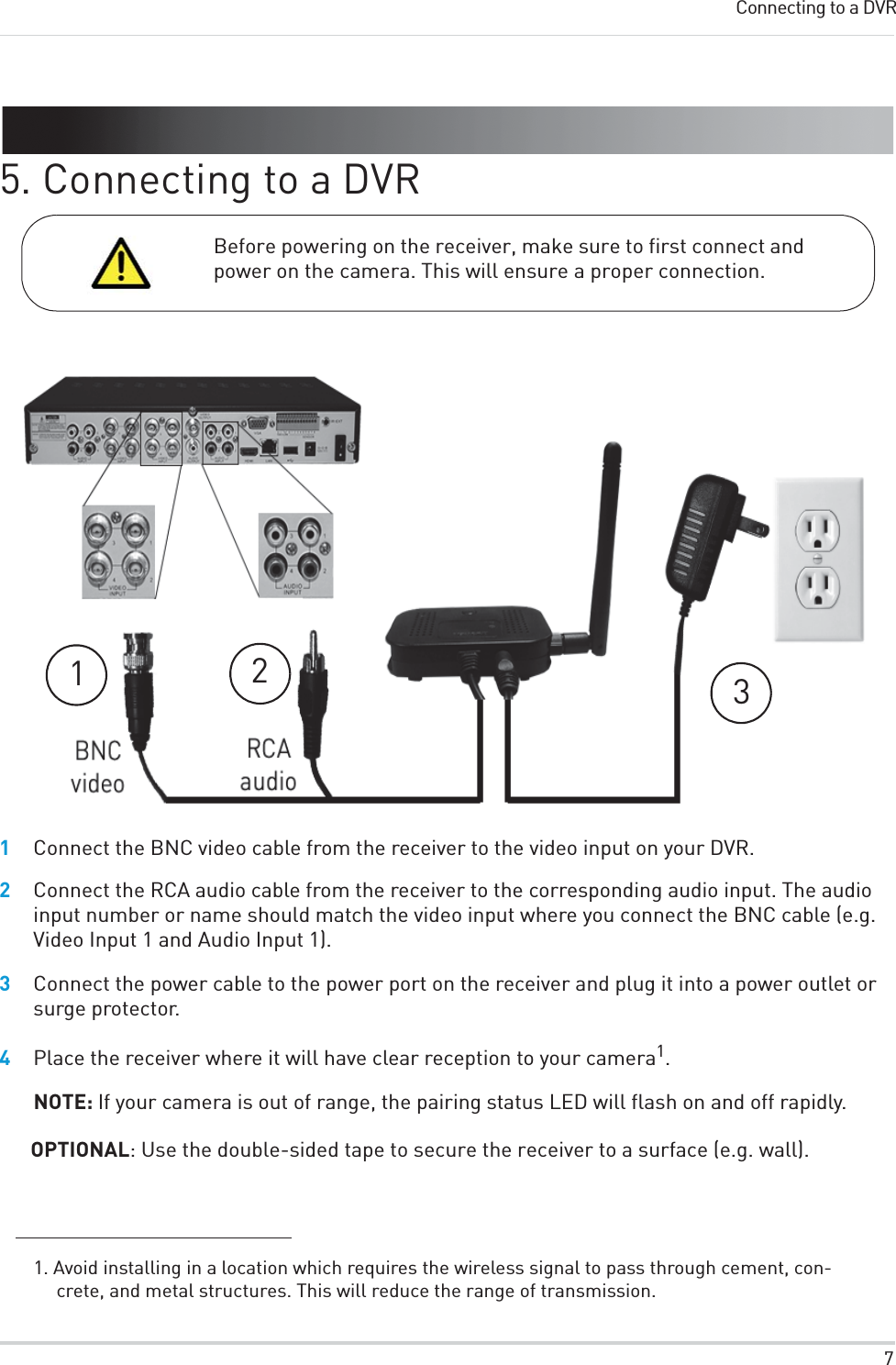 7Connecting to a DVR5. Connecting to a DVRBefore powering on the receiver, make sure to first connect and power on the camera. This will ensure a proper connection.1231Connect the BNC video cable from the receiver to the video input on your DVR.2Connect the RCA audio cable from the receiver to the corresponding audio input. The audio input number or name should match the video input where you connect the BNC cable (e.g. Video Input 1 and Audio Input 1). 3Connect the power cable to the power port on the receiver and plug it into a power outlet or surge protector.4Place the receiver where it will have clear reception to your camera1.NOTE: If your camera is out of range, the pairing status LED will flash on and off rapidly.OPTIONAL: Use the double-sided tape to secure the receiver to a surface (e.g. wall).1. Avoid installing in a location which requires the wireless signal to pass through cement, con-crete, and metal structures. This will reduce the range of transmission.