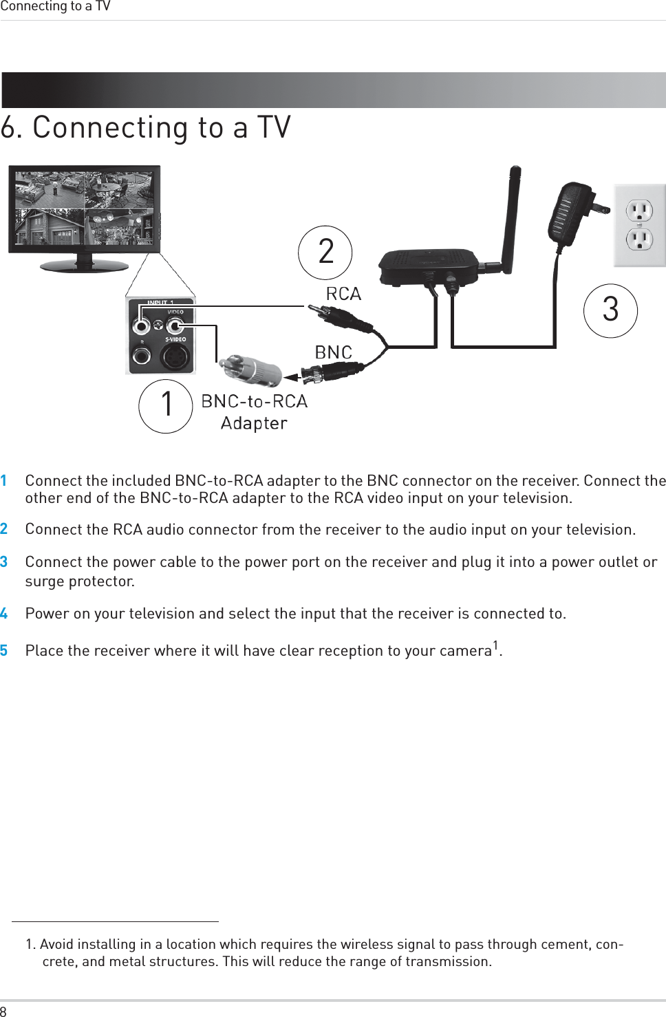 8Connecting to a TV6. Connecting to a TV 3121Connect the included BNC-to-RCA adapter to the BNC connector on the receiver. Connect the other end of the BNC-to-RCA adapter to the RCA video input on your television.2Connect the RCA audio connector from the receiver to the audio input on your television.3Connect the power cable to the power port on the receiver and plug it into a power outlet or surge protector.4Power on your television and select the input that the receiver is connected to.5Place the receiver where it will have clear reception to your camera1.1. Avoid installing in a location which requires the wireless signal to pass through cement, con-crete, and metal structures. This will reduce the range of transmission.