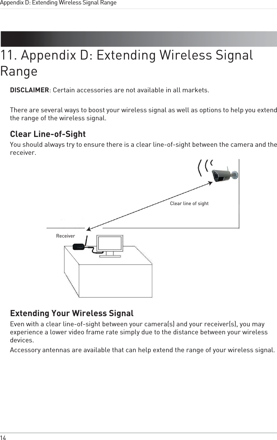 14Appendix D: Extending Wireless Signal Range11. Appendix D: Extending Wireless Signal RangeDISCLAIMER: Certain accessories are not available in all markets.There are several ways to boost your wireless signal as well as options to help you extend the range of the wireless signal.Clear Line-of-SightYou should always try to ensure there is a clear line-of-sight between the camera and the receiver.Clear line of sightReceiverExtending Your Wireless SignalEven with a clear line-of-sight between your camera(s) and your receiver(s), you may experience a lower video frame rate simply due to the distance between your wireless devices.Accessory antennas are available that can help extend the range of your wireless signal.