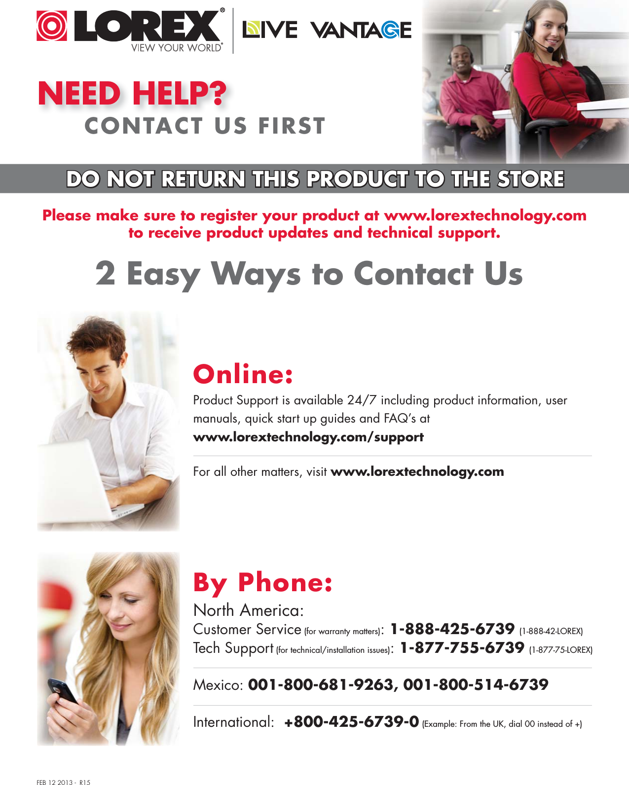 NEED HELP?CONTACT US FIRST2 Easy Ways to Contact UsPlease make sure to register your product at www.lorextechnology.comto receive product updates and technical support.DO NOT RETURN THIS PRODUCT TO THE STOREFEB 12 2013 -  R15North America:Customer Service (for warranty matters): 1-888-425-6739 (1-888-42-LOREX)Tech Support (for technical/installation issues): 1-877-755-6739 (1-877-75-LOREX)Mexico: 001-800-681-9263, 001-800-514-6739International:  +800-425-6739-0 (Example: From the UK, dial 00 instead of +)By Phone:Online:For all other matters, visit www.lorextechnology.comProduct Support is available 24/7 including product information, user manuals, quick start up guides and FAQ’s at www.lorextechnology.com/support