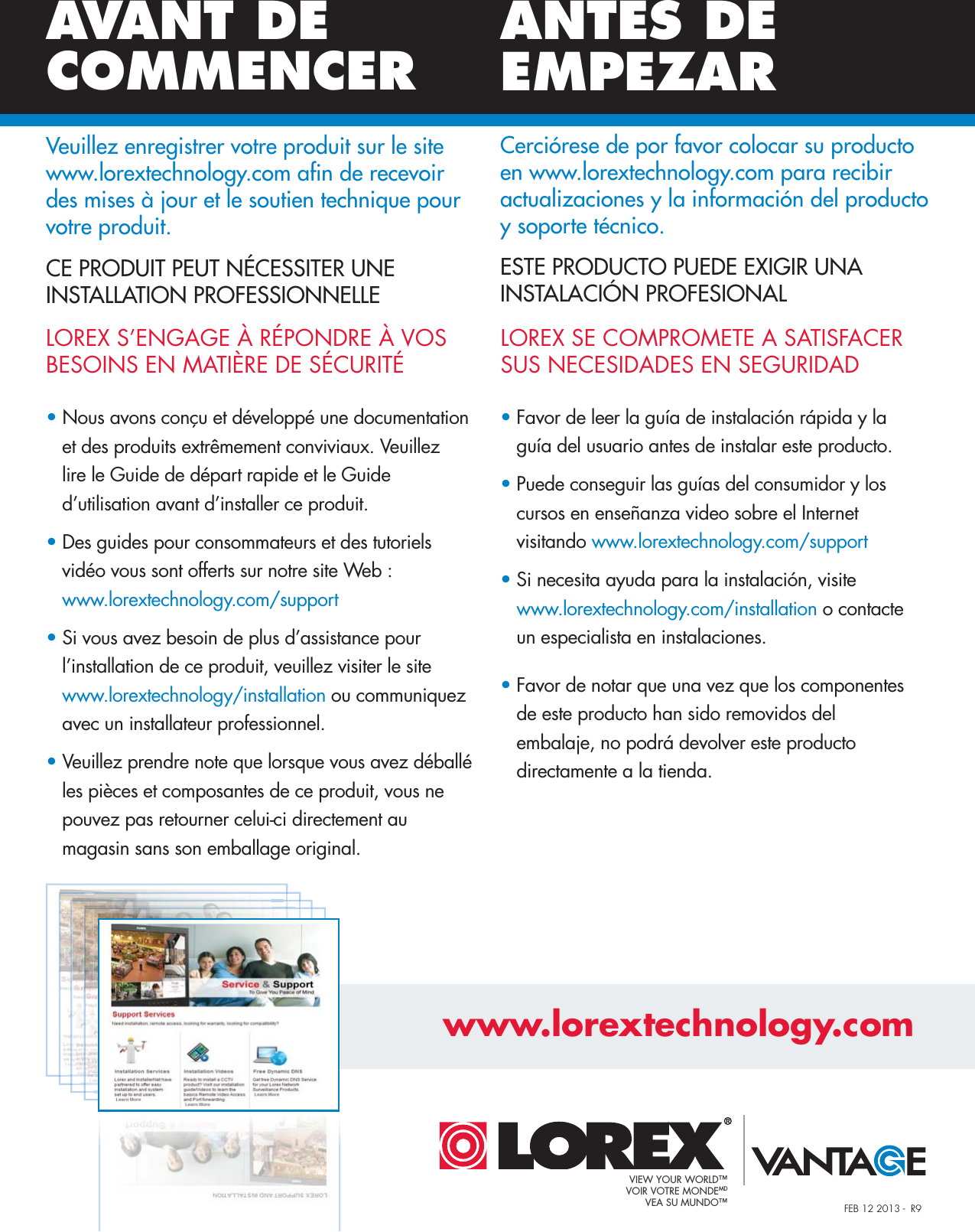 FEB 12 2013 -  R9LOREX SE COMPROMETE A SATISFACER SUS NECESIDADES EN SEGURIDADLOREX S’ENGAGE À RÉPONDRE À VOS BESOINS EN MATIÈRE DE SÉCURITÉESTE PRODUCTO PUEDE EXIGIR UNA  INSTALACIÓN PROFESIONALCE PRODUIT PEUT NÉCESSITER UNE INSTALLATION PROFESSIONNELLE• Nous avons conçu et développé une documentation   et des produits extrêmement conviviaux. Veuillez    lire le Guide de départ rapide et le Guide    d’utilisation avant d’installer ce produit.• Des guides pour consommateurs et des tutoriels    vidéo vous sont offerts sur notre site Web :    www.lorextechnology.com/support• Si vous avez besoin de plus d’assistance pour   l’installation de ce produit, veuillez visiter le site    www.lorextechnology/installation ou communiquez   avec un installateur professionnel.• Veuillez prendre note que lorsque vous avez déballé   les pièces et composantes de ce produit, vous ne    pouvez pas retourner celui-ci directement au    magasin sans son emballage original.• Favor de leer la guía de instalación rápida y la   guía del usuario antes de instalar este producto.• Puede conseguir las guías del consumidor y los   cursos en enseñanza video sobre el Internet    visitando www.lorextechnology.com/support• Si necesita ayuda para la instalación, visitewww.lorextechnology.com/installation o contacte    un especialista en instalaciones.• Favor de notar que una vez que los componentes    de este producto han sido removidos del    embalaje, no podrá devolver este producto    directamente a la tienda.AVANT DE COMMENCERANTES DE EMPEZARwww.lorextechnology.comVeuillez enregistrer votre produit sur le site www.lorextechnology.com afin de recevoir des mises à jour et le soutien technique pour votre produit.Cerciórese de por favor colocar su producto en www.lorextechnology.com para recibir actualizaciones y la información del producto y soporte técnico.VIEW YOUR WORLD™VOIR VOTRE MONDEMDVEA SU MUNDO™