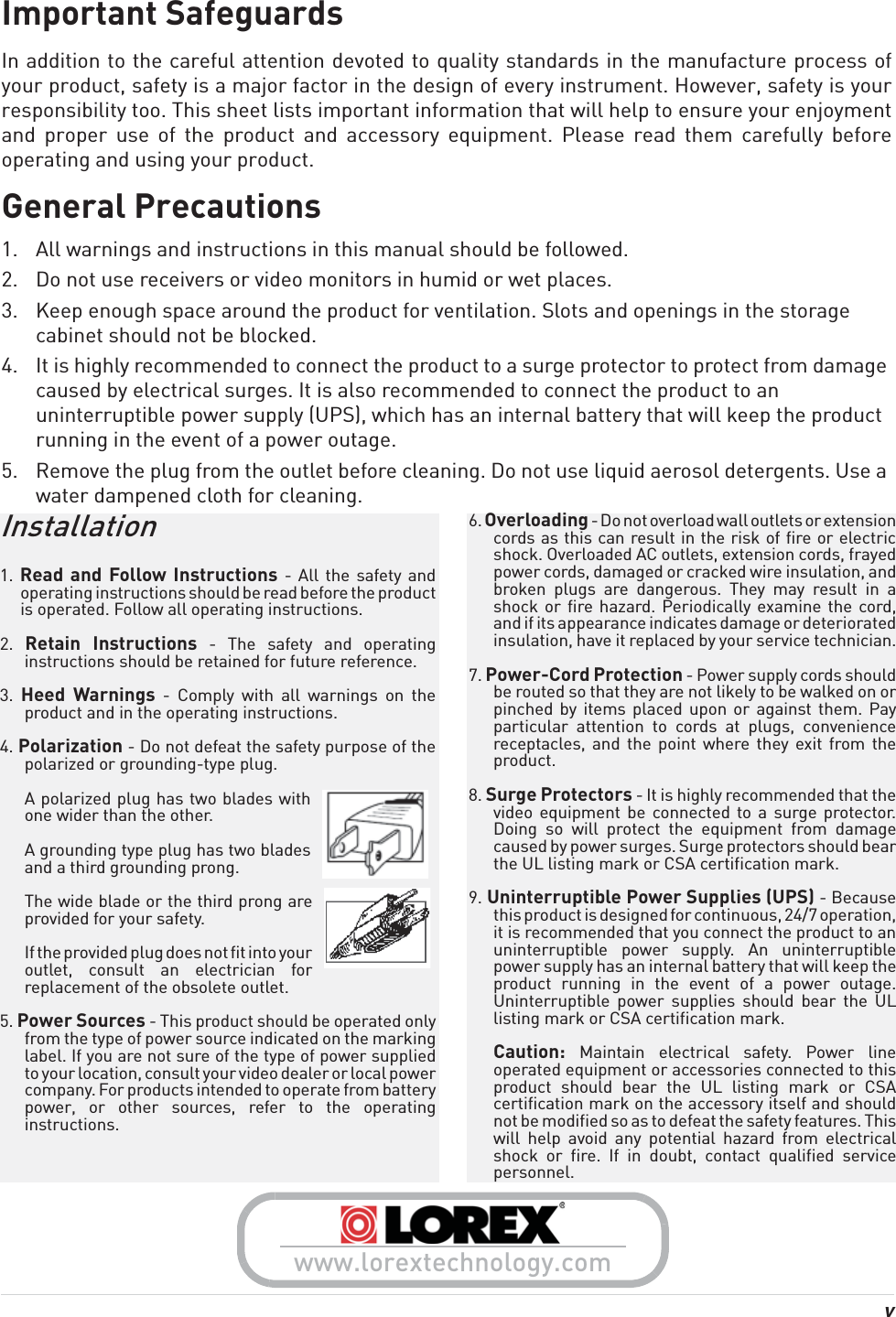 vImportant SafeguardsIn addition to the careful attention devoted to quality standards in the manufacture process of your product, safety is a major factor in the design of every instrument. However, safety is your responsibility too. This sheet lists important information that will help to ensure your enjoyment and proper use of the product and accessory equipment. Please read them carefully before operating and using your product.General Precautions1. All warnings and instructions in this manual should be followed.2. Do not use receivers or video monitors in humid or wet places. 3. Keep enough space around the product for ventilation. Slots and openings in the storage cabinet should not be blocked.4. It is highly recommended to connect the product to a surge protector to protect from damage caused by electrical surges. It is also recommended to connect the product to an uninterruptible power supply (UPS), which has an internal battery that will keep the product running in the event of a power outage.5. Remove the plug from the outlet before cleaning. Do not use liquid aerosol detergents. Use a water dampened cloth for cleaning.6. Overloading - Do not overload wall outlets or extension cords as this can result in the risk of fire or electric shock. Overloaded AC outlets, extension cords, frayed power cords, damaged or cracked wire insulation, and broken plugs are dangerous. They may result in a shock or fire hazard. Periodically examine the cord, and if its appearance indicates damage or deteriorated insulation, have it replaced by your service technician.7. Power-Cord Protection - Power supply cords should be routed so that they are not likely to be walked on or pinched by items placed upon or against them. Pay particular attention to cords at plugs, convenience receptacles, and the point where they exit from the product.8. Surge Protectors - It is highly recommended that the video equipment be connected to a surge protector. Doing so will protect the equipment from damage caused by power surges. Surge protectors should bear the UL listing mark or CSA certification mark.9. Uninterruptible Power Supplies (UPS) - Because this product is designed for continuous, 24/7 operation, it is recommended that you connect the product to an uninterruptible power supply. An uninterruptible power supply has an internal battery that will keep the product running in the event of a power outage. Uninterruptible power supplies should bear the UL listing mark or CSA certification mark.Caution: Maintain electrical safety. Power line operated equipment or accessories connected to this product should bear the UL listing mark or CSA certification mark on the accessory itself and should not be modified so as to defeat the safety features. This will help avoid any potential hazard from electrical shock or fire. If in doubt, contact qualified service personnel.Installation1. Read and Follow Instructions - All the safety and operating instructions should be read before the product is operated. Follow all operating instructions.2.  Retain Instructions - The safety and operating instructions should be retained for future reference.3.  Heed Warnings - Comply with all warnings on the product and in the operating instructions.4. Polarization - Do not defeat the safety purpose of the polarized or grounding-type plug.A polarized plug has two blades with one wider than the other.A grounding type plug has two blades and a third grounding prong.The wide blade or the third prong are provided for your safety.If the provided plug does not fit into your outlet, consult an electrician for replacement of the obsolete outlet.5. Power Sources - This product should be operated only from the type of power source indicated on the marking label. If you are not sure of the type of power supplied to your location, consult your video dealer or local power company. For products intended to operate from battery power, or other sources, refer to the operating instructions.www.lorextechnology.com