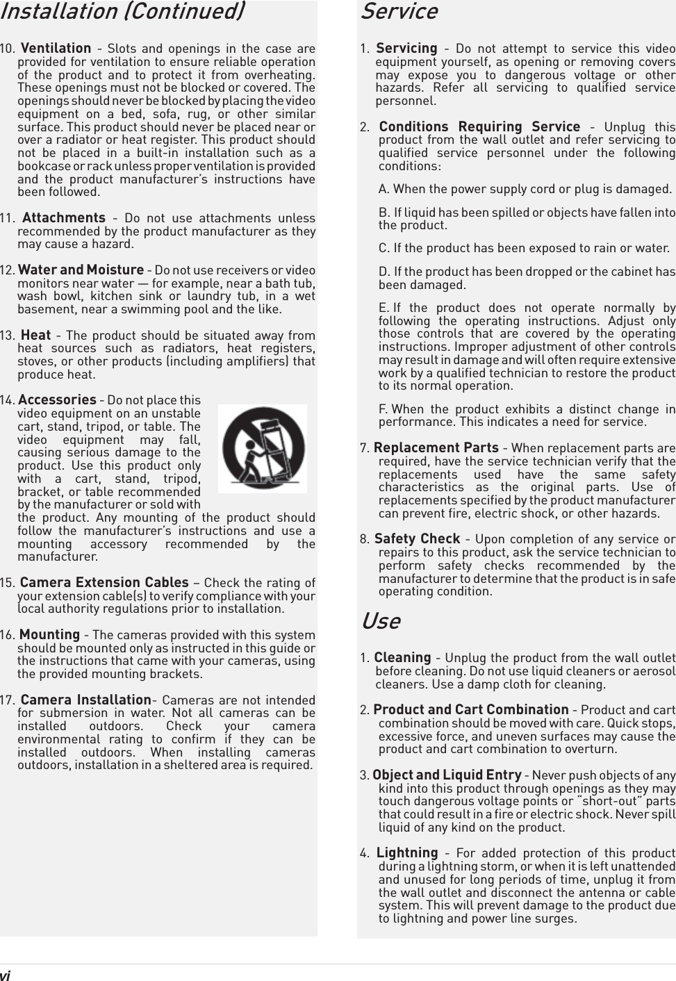 vi Installation (Continued)10.  Ventilation - Slots and openings in the case are provided for ventilation to ensure reliable operation of the product and to protect it from overheating. These openings must not be blocked or covered. The openings should never be blocked by placing the video equipment on a bed, sofa, rug, or other similar surface. This product should never be placed near or over a radiator or heat register. This product should not be placed in a built-in installation such as a bookcase or rack unless proper ventilation is provided and the product manufacturer’s instructions have been followed.11.  Attachments - Do not use attachments unless recommended by the product manufacturer as they may cause a hazard.12. Water and Moisture - Do not use receivers or video monitors near water — for example, near a bath tub, wash bowl, kitchen sink or laundry tub, in a wet basement, near a swimming pool and the like.13. Heat - The product should be situated away from heat sources such as radiators, heat registers, stoves, or other products (including amplifiers) that produce heat.14. Accessories - Do not place this video equipment on an unstable cart, stand, tripod, or table. The video equipment may fall, causing serious damage to the product. Use this product only with a cart, stand, tripod, bracket, or table recommended by the manufacturer or sold with the product. Any mounting of the product should follow the manufacturer’s instructions and use a mounting accessory recommended by the manufacturer.15. Camera Extension Cables – Check the rating of your extension cable(s) to verify compliance with your local authority regulations prior to installation.16. Mounting - The cameras provided with this system should be mounted only as instructed in this guide or the instructions that came with your cameras, using the provided mounting brackets.17. Camera Installation- Cameras are not intended for submersion in water. Not all cameras can be installed outdoors. Check your camera environmental rating to confirm if they can be installed outdoors. When installing cameras outdoors, installation in a sheltered area is required. Service1.  Servicing - Do not attempt to service this video equipment yourself, as opening or removing covers may expose you to dangerous voltage or other hazards. Refer all servicing to qualified service personnel.2.  Conditions Requiring Service - Unplug this product from the wall outlet and refer servicing to qualified service personnel under the following conditions:A. When the power supply cord or plug is damaged.B. If liquid has been spilled or objects have fallen into the product.C. If the product has been exposed to rain or water.D. If the product has been dropped or the cabinet has been damaged.E. If the product does not operate normally by following the operating instructions. Adjust only those controls that are covered by the operating instructions. Improper adjustment of other controls may result in damage and will often require extensive work by a qualified technician to restore the product to its normal operation.F. When the product exhibits a distinct change in performance. This indicates a need for service.7. Replacement Parts - When replacement parts are required, have the service technician verify that the replacements used have the same safety characteristics as the original parts. Use of replacements specified by the product manufacturer can prevent fire, electric shock, or other hazards.8. Safety Check - Upon completion of any service or repairs to this product, ask the service technician to perform safety checks recommended by the manufacturer to determine that the product is in safe operating condition.Use1. Cleaning - Unplug the product from the wall outlet before cleaning. Do not use liquid cleaners or aerosol cleaners. Use a damp cloth for cleaning.2. Product and Cart Combination - Product and cart combination should be moved with care. Quick stops, excessive force, and uneven surfaces may cause the product and cart combination to overturn.3. Object and Liquid Entry - Never push objects of any kind into this product through openings as they may touch dangerous voltage points or “short-out” parts that could result in a fire or electric shock. Never spill liquid of any kind on the product.4.  Lightning - For added protection of this product during a lightning storm, or when it is left unattended and unused for long periods of time, unplug it from the wall outlet and disconnect the antenna or cable system. This will prevent damage to the product due to lightning and power line surges.